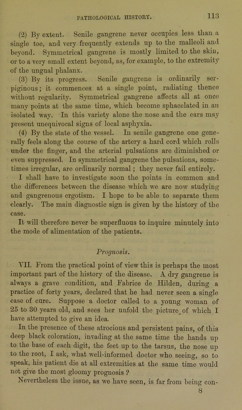 (2) By extent. Senile gangi-ene never occupies less tliau a single toe, and very frequently extends up to tlie malleoli and beyond. Symmetrical gangrené is mostly limited to tlie skin, or to a very small extent beyond, as, for example, to tbe extremity of tbe ungual phalanx. (3) By its progress. Senile gangrené is ordinarily ser- piginous ; it commences at a single point, radiating tbence without regularity. Symmetrical gangrené affects ail at once many points at tbe same time, wbicb become spbacelated in an isolated way. In tbis variety alone tbe nose and tbe ears may présent unequivocal signs of local asphyxia. (4) By tbe state of tbe vessel. In senile gangrené oue gene- rally feels along tbe course of tbe artery a bard cord wbicb rolls under tbe finger, and tbe arterial pulsations are diminisbed or even suppressed. In symmetrical gangrené tbe pulsations, some- times irregular, are ordinarily normal ; tbey never fail entirely. I sball bave to investigate soon tbe points in common and tbe différences between tbe disease wbicb we are now studying and gangrenons ergotism. I bope to be able to separate tbem clearly. Tbe main diagnostic sign is given by tbe bistory of tbe case. It will tberefore never be superfluous to iuquire minutely into tbe mode of alimentation of tbe patients. Prognosis. VII. From tbe practical point of view tbis is perbaps tbe most important part of tbe bistory of tbe disease. A dry gangrené is always a grave condition, and Fabrice de Hilden, during a practice of forty years, declared tbat be bad never seen a single case of cure. Suppose a doctor called to a young woman of 25 to 30 years old, and sees ber unfold tbe picture^ of wbicb I bave attempted to give an idea. In tbe presence of tbese atrocious and persistent pains, of tbis deep black coloration, invading at tbe same time tbe bands up to tbe base of eacb digit, tbe feet up to tbe tarsus, tbe nose up to tbe root, I ask, wbat well-informed doctor wbo seeiug, so to speak, bis patient die at ail extremities at tbe same time would not give tbe most gloomy prognosis ? Nevertbeless tbe issue, as we bave seen, is far from being con- 8