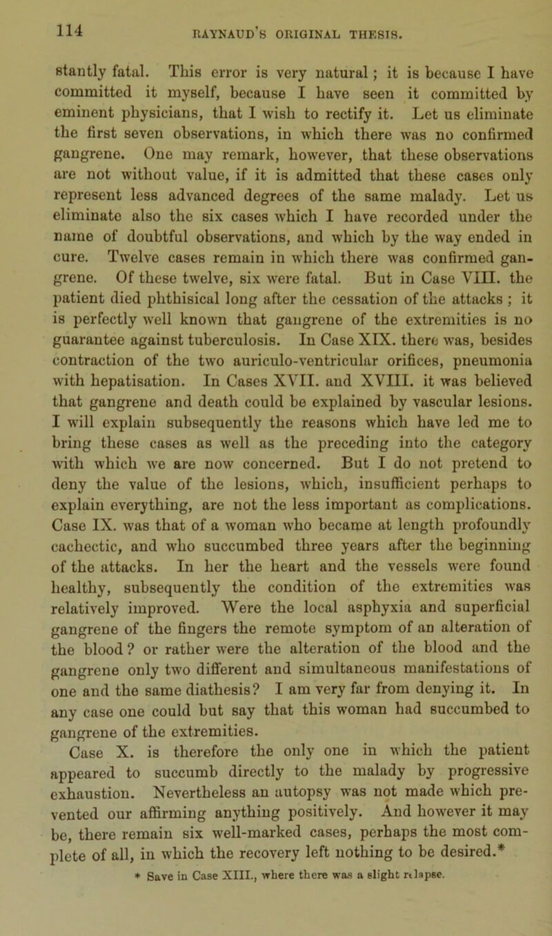 Btantly fatal. This error is very natural ; it is becausc I bave committed it myself, because I bave seen it committed by emiiient pbysicians, tbat I wisb to rectify it. Let us eliminate tbe first seven observations, in wbicb tbere was no confirmed gangrené. One may remark, bowever, tbat tbese observations are not witbout value, if it is admitted tbat tbese cases only represent less advanced degrees of tbe same malady. Let us eliminate also tbe six cases wbicb I bave recorded under tbe naine of doubtful observations, and wbicb by tbe way ended in cure. Twelve cases remain in wbicb tbere was confirmed gan- grené. Of tbese twelve, six were fatal. But in Case VIII. tbe patient died pbtbisical long after tbe cessation of tbe attacks ; it is perfectly well known tbat gangrené of tbe extremities is no guarantee against tuberculosis. In Case XIX. tbere was, besides contraction of tbe two auriculo-ventricular orifices, pneumonia witb hépatisation. In Cases XVII. and XVIII. it was believed tbat gangrené and deatb could be explained by vascular lésions. I will explain subsequently tbe reasons wbicb bave led me to bring tbese cases as well as tbe preceding into tbe category witb wbicb we are now concerned. But I do not prétend to deny tbe value of tbe lésions, wbicb, insufficient perbaps to explain everytbing, are not tbe less important as complications. Case IX. was tbat of a woman wbo became at lengtb profoundl}- cacbectic, and wbo succumbed tbree years after tbe beginning of tbe attacks. In ber tbe beart and tbe vessels were found bealtby, subsequently tbe condition of tbe extremities was relatively improved. Were tbe local asphyxia and superficial gangrené of tbe fingers tbe remote symptom of an alteration of tbe blood ? or ratber were tbe alteration of tbe blood and tbe gangrené only two difierent and simultaneous manifestations of one and tbe same diathesis? I am very far from denying it. In any case one could but say tbat tbis woman had succumbed to gangi'ene of tbe extremities. Case X. is therefore tbe only one in wbicb tbe patient appeared to succumb directly to tbe malady by progressive exbaustion. Nevertheless an autopsy was not made wbicb pre- vented our affirming anytbiug positively. And bowever it may be, tbere remain six well-marked cases, perbaps tbe most com- plété of ail, in wbicb tbe recovery left notbing to be desired.* ♦ Save in Case XIII., vrhere there wa-s a Blight rtlapsc.