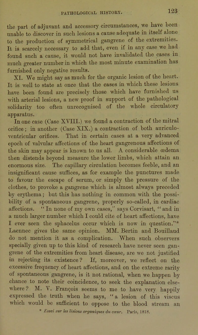 tlie part of adjuvant and accessory cii'cumstances, \ve bave been unable to discover in sucb lésions a cause adéquate in itself alone to tbe production of symmetrical gangrené of tbe extremities. It is scarcely necessary to add tbat, even if in any case we bad found sucb a cause, it would not bave invalidated tbe cases in mucb greater number in wbicb tbe most minute examination bas furnisbed only négative results. XI. We migbt say as mucb for tbe organic lésion of tbe beart. It is well to State at once tbat tbe cases in wbicb tbese lésions bave been found are precisely tbose wbicb bave furnisbed us witb arterial lésions, a new proof in support of tbe patbological solidarity too often uurecognised of tbe wbole circulatory apparatus. In one case (Case XVIII.) we found a contraction of tbe mitral orifice ; in anotber (Case XIX.) a contraction of botb auriculo- ventricular orifices. Tbat in certain cases at a very advanced epocb of valvular affections of tbe beart gangrenons affections of tbe skin may appear is known to us ail. A considérable œdema tben distends beyond measure tbe lower limbs, wbicb attain an enormous size. Tbe capillary circulation becomes feeble, and an insignificant cause suffices, as for example tbe punctures made to favour tbe escape of sérum, or simply tbe pressure of tbe clotbes, to provoke a gangrené wbicb is almost always preceded by erytbema ; but tbis bas notbing in common witb tbe possi- bility of a spontaneous gangi-ene, properly so-called, in cardiac affections. “ In none of my own cases,” says Corvisart, “ and in a mucb larger number wbicb I could cite of beart affections, bave I ever seen tbe spbacelus occur wbicb is now in question.”* Laennec gives tbe same opinion. MM. Bertin and Bouillaud do not mention it as a complication. Wben sucb observers specially given up to tbis kind of researcb bave never seen gan- grené of tbe extremities from beai-t disease, are we not justified in rejecting its existence ? If, moreover, we reflect on tbe excessive frequency of beart affections, and on tbe extreme rarity of spontaneous gangrené, is it not rational, wben w'e bappen by chance to note tbeir coincidence, to seek tbe explanation else- wbere ? M. V. François seems to me to bave very bappily expressed tbe trutb wben be says, “ a lésion of tbis viscus wbicb would be sufificient to oppose to tbe blood stream an * ^ssai sur les lésions organiques du cosur, Paris, 1818.