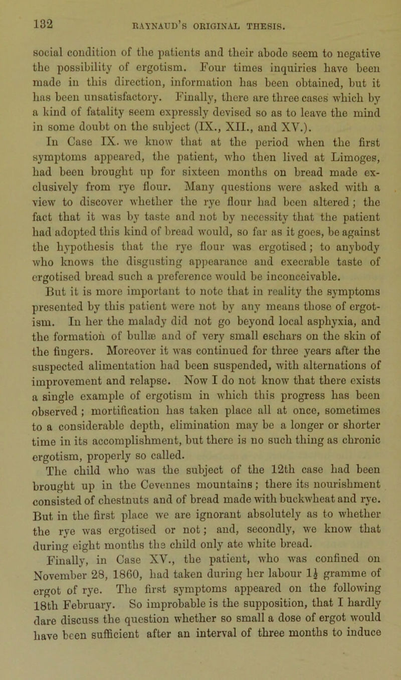 social condition of tlie patients and tlieir abodo seem to négative the possibility of ergotism. Four times iuquiries bave been made in tbis direction, information bas been obtained, but it bas been unsatisfactory. Finally, tbere are tbree cases wbicb by a kind of fatality seem expressly devised so as to leave tbe mind in some doubt on tbe subject (IX., XII., and XV.). In Case IX. we know tbat at tbe period wben tbe first symptoms appeared, tbe patient, wlio tben lived at Limoges, bad been brougbt up for sixteen montbs on bread made ex- clusively from rye flour. Many questions were asked witb a view to discover wbetber tbe rye flour bad been altered ; tbe fact tbat it was by tastc and not by necessity tbat the patient bad adopted tbis kind of bread would, so far as it goes, be against tbe bypotbesis tbat tbe rye flour was ergotised ; to anybody wbo knows tbe disgusting appearance and execrable taste of ergotised bread sucb a preference would be inconceivable. But it is more important to note tbat in rcality tbe symptoms presented by tbis patient were not by any means tbose of ergot- ism. In ber tbe malady did not go beyond local asphyxia, and tbe formation of bullœ and of very small escbars on tbe skin of tbe Angers. Moreover it Avas continued for tbree years after tbe suspected alimentation bad been suspended, witb alternations of improvement and relapse. Now I do not know tbat tbere exists a single example of ergotism in wbicb tbis progress bas been observed ; mortifleation bas taken place ail at once, sometimes to a considérable deptb, élimination may be a longer or shorter time in its accomplishment, but tbere is no sucb tbing as cbronic ergotism, properly so called. Tbe ebild wbo was tbe subject of tbe 12tb case bad been brougbt up in tbe Cevennes mountains ; tbere its nourisbment consisted of cbestnuts and of bread made wûtb buckwbeat and rye. But in tbe flrst place we are ignorant absolutely as to wbetber tbe rye was ergotised or not; and, secondly, we know tbat during eigbt montbs tbe ebild only ate wbite bread. Finally, in Case XV., tbe patient, wbo Avas conflned on November 28, 1860, bad taken during ber labour IJ gramme of ergot of rye. Tbe flrst symptoms appeared on tbe folloAving 18tb February. So improbable is tbe supposition, tbat I bardly dare discuss tbe question wbetber so small a dose of ergot aa-ouM bave been sufficient after an interval of tbree montbs to induce