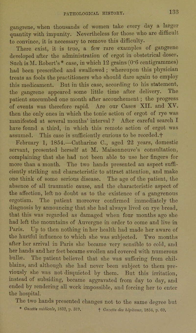 gangreue, wlien thousands of women take every day a larger quantity with impiinity. Nevertlieless for those who are difficult to convince, it is necessary to remove this difficulty. Tliere exist, it is true, a few rare examples of gangi-ene developed after the administration of ergot in obstétrical doses. Such is M. Robert’s* case, in wbich 12 grains (0‘6 centigrammes) had been prescribed and swallowed ; whereupon this pbysician treats as fools tbe practitioners who sbould dare again to employ this médicament. But in this case, according to bis statement, the gangrené appeared some little time after delivery. The patient succumbed one month after accouchement ; the progress of events was therefore rapid. Are our Cases XII. and XV. then the only ones in which the tonie action of ergot of lye was manifested at se ver al months’ interval ? After careful search I hâve found a third, in w'hich this remote action of ergot was assumed. This case is sufficiently curions to be reorded.f February 1, 1854.—Catharine C., aged 22 years, domestic servant, presented herself at M. Maisonneuve’s consultation, complaining that she had not been able to use her fingers for more thau a month. The two hands presented an aspect suffi- ciently strildng and characteristic to attract attention, and make one think of some serions disease. The âge of the patient, the absence of ail traumatic cause, and the characteristic aspect of the affection, left no doubt as to the existence of a gangrenons ergotism. The patient moreover confirmed immediately the diagnosis by announcing that she had always lived on rye bread, that this was regarded as damaged when four months ago she had left the mountains of Auvergne in order to corne and live in Paris. Up to then nothing in her health had made her aware of the hurtful influence to which she was subjected. Two months after her arrivai in Paris she became very sensible to cold, and her hands and her feet became swollen and covered with numerous bullæ. The patient believed that she was sutfering from chil- blains, and although she had never been subject to them pre- viously she was not disquieted by them. But this irritation, instead of subsiding, became aggi’avated from day to day, and ended by rendering ail work impossible, and forcing her to enter the hospital. The two hands presented changes not to the same degree but ♦ GazetU médicale, 1832, p. 319. -j- Gazette des hôpitaux, 1851, p. 69.
