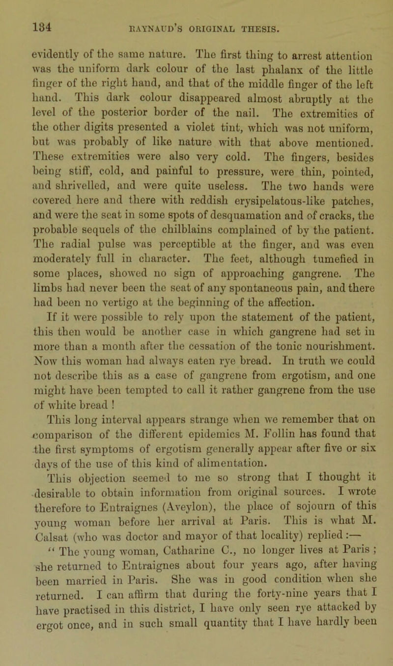 evidently of the same nature. The first thing to arrest attention was the uniform tlark colour of the last phalanx of the little fingcr of the right hand, and that of the middle finger of the left hand. This dark colour disappeared almost abruptly at the level of the posterior border of the nail. The extremitics of the other digits presented a violet tint, which was not uniform, but was probably of like nature with that above mentioned. These extremities w'ere also very cold. The Angers, besides being stiff, cold, and painful to pressure, were thin, pointed, and shrivelled, and were quite useless. The two hands were covered here and there with reddish erysipelatous-like patches, and were the seat in some spots of desquamation and of cracks, the probable sequels of the chilblains complained of by the patient. The radial puise was perceptible at the finger, and was even moderately full in character. The feet, although tumefied in some places, showed no sign of approaching gangrené. The limbs had never been the seat of any spontaneous pain, and there had been no vertigo at the beginning of the affection. If it were possible to rely upon the statement of the patient, this then would be another case in which gangrené had set in more than a month after the cessation of the tonie nourishment. Now this woman had always eaten rye bread. In truth we could not describe this as a case of gangrené from ergotism, and one might hâve been tempted to call it rather gangrène from the use of white bread ! This long interval appears strange when we remember that on comparison of the different épidémies M. Follin has found that the first symptoms of ergotism generally appear after five or six days of the use of this kind of alimentation. This objection seemed to me so strong that I thought it désirable to obtaiu information from original sources. I wrote therefore to Eutraignes (Aveylou), the place of sojourn of this youug woman before her arrivai at Paris. This is what M. Calsat (who was doctor and mayor of that locality) replied “ The youug woman, Catharine C., no longer lives at Paris ; she returued to Eutraignes about four years ago, after haviug been married in Paris. She was in good condition when she returned. I can affirm that during the forty-nine years that I hâve practised in this district, I hâve ouly seen rye attacked by ergot once, and in such small quantity that I hâve hardly been