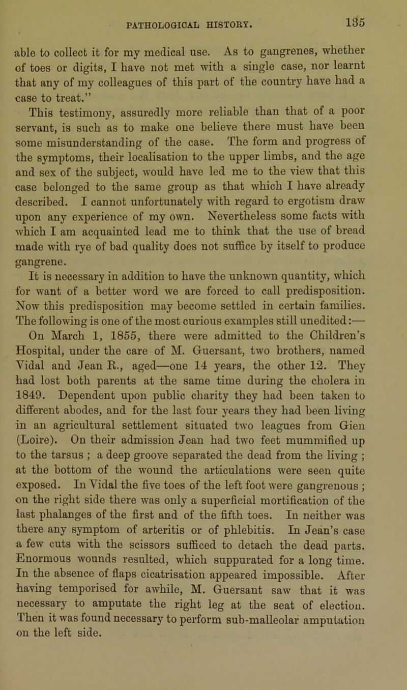 able to collecfc it for my medical use. As to gangrenés, whether of toes or digits, I hâve not met with a single case, nor learnt that any of my colleagues of this part of the country bave had a case to treat.” This testimony, assuredly more reliable than that of a poor servant, is such as to make one believe there must hâve been some misunderstanding of the case. The form and progress of the symptoms, their localisation to the upper limbs, and the âge and sex of the subject, would hâve led me to the view that this case belonged to the same group as that which I hâve already described. I cannot unfortunately with regard to ergotism draw upon any expérience of my own. Nevertheless some facts with which I am acquainted lead me to think that the use of bread made with rye of bad quality does not suffice by itself to produce gangi-ene. It is necessary in addition to hâve the unknown quantity, which for want of a better Avord we are forced to call prédisposition. Now this prédisposition may become settled in certain families. The following is one of the most curions examples still unedited :— On March 1, 1855, there were admitted to the Children’s Hospital, under the care of M. Guersant, two brothers, named Vidal and Jean R., aged—one 14 years, the other 12. They had lost both parents at the same time during the choiera in 1849. Dépendent upon public charity they had been taken to different abodes, and for the last four years they had been living in an agricultural settlement situated two leagues from Gieu (Loire). On their admission Jean had two feet mummified up to the tarsus ; a deep groove separated the dead from the living ; at the bottom of the wound the articulations were seen quite exposed. In Vidal the five toes of the left foot were gangrenons ; on the right side there was only a superficial mortification of the last phalanges of the first and of the fifth toes. In neither was there any symptom of arteritis or of phlebitis. In Jean’s case a few cuts with the scissors sufficed to detach the dead parts. Enormous Avounds resulted, which suppurated for a long time. In the absence of fiaps cicatrisation appeared impossible. After having temporised for awhile, M. Guersant saw that it was necessary to amputate the right leg at the seat of élection. Then it was found necessary to perform sub-malleolar amputation on the left side.