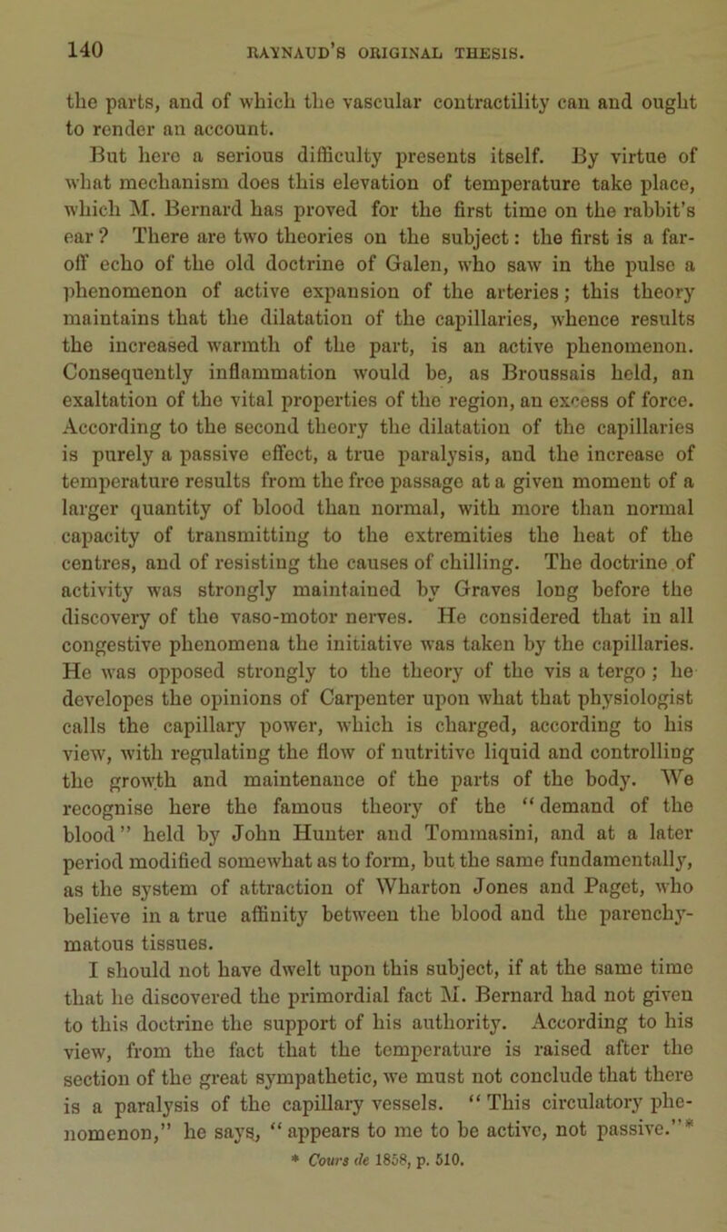 tlie parts, and of which tlie vascular coutractility eau and ouglit to render an account. But hero a serions difficulty présents itself. By virtue of what meclianism does this élévation of température take place, wbicli M. Bernard bas proved for tlie first time on tbe rabbit’s ear ? ïbere are two tbeories on tbe subject : tbe first is a far- olT ecbo of tbe old doctrine of Galen, wbo saw in tbe puise a ]ibenomenon of active expansion of tbe arteries ; tbis tbeory maintains tbat tbe dilatation of tbe capillaries, wbence results tbe increased warmtb of tbe part, is an active pbenomenon. Consequently inflammation would be, as Broussais beld, an exaltation of tbe vital properties of tbe région, an excess of force. According to tbe second tbeory tbe dilatation of tbe capillaries is purely a passive effect, a true paralysis, and tbe increase of température results from tbe free passage at a giveu moment of a larger quantity of blood tban normal, witb more tban normal capacity of transmitting to tbe extremities tbe beat of tbe centres, and of resisting tbe causes of ebilling. Tbe doctrine of activity was strongly maintained by Graves long before tbe discovery of tbe vaso-motor nerves. He considered tbat in ail congestive pbenomena tbe initiative was taken by tbe capillaries. He was opposed strongly to tbe tbeory of tbe vis a tergo ; lie developes tbe opinions of Carpenter upon wbat tbat pbysiologist calls tbe capillary power, wbicb is cbarged, according to bis view, witb regulating tbe flow of nutritive liquid and controlling tbe grow.tb and maintenance of tbe parts of tbe body. We recognise bere tbe famous tbeory of tbe “ demand of tbe blood ” beld by Jobu Hunter and Tommasini, and at a later period modified somewbat as to form, but tbe same fundamentally, as tbe System of attraction of Wbarton Jones and Paget, wbo believe in a true affiuity betweeu tbe blood and tbe pareneby- matous tissues. I sbould not bave dwelt upon tbis subject, if at tbe same time tbat be discovered tbe primordial fact M. Bernard bad not given to tbis doctrine tbe support of bis autbority. According to bis view, from tbe fact tbat tbe température is raised after tbe section of tbe great sympatbetic, we must not conclude tbat tbere is a paralysis of tbe capillary vessels. “ Tbis circulatory pbe- nomenon,” be sayg, “appears to me to be active, not passive.” * Cours de 1858, p. 510.