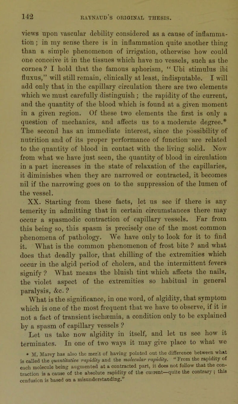 views upon vascular debility considered as a cause of inflamma- tion ; in my sense there is in inflammation quite anotlier thing than a simple phenomenon of irrigation, otherwise bow could one conçoive it in tbe tissues wbich bave no vessels, such as the cornea? I hold tbat tbe famous apborism, “ Ubi stimulus ibi fluxus,” will still remain, clinically at least, indisputable. I will add only tbat in tbe capillary circulation tbere are two éléments wbicb we must carefully distinguisb ; tbe rapidity of tbe current, and tbe quantity of tbe blood wbicb is found at a given moment in a given région. Of tbese two éléments tbe first is only a question of mecbanics, and affects us to a moderato degree.* Tbe second bas an immédiate interest, since tbe possibility of nutrition and of its proper performance of fonction are related to tbe quantity of blood in contact witb tbe liviug solid. Now from wbat we bave just seen, tbe quantity of blood in circulation in a part iucreases in tbe State of relaxation of tbe capillaries, it diminisbes wben tbey are narrowed or contracted, it becomes nil if tbe narrowing goes on to tbe suppression of tbe lumen of tbe vessel. XX. Starting from tbese facts, let us see if tbere is any temerity in admitting tbat in certain circumstauces tbere may occur a spasmodic contraction of capillary vessels. Far from tbis being so, tbis spasm is precisely one of tbe most common pbenomena of patbology. We bave only to look for it to find it. Wbat is tbe common pbenomenon of frost bite ? and wbat does tbat deadly pallor, tbat cbilling of tbe extremities wbicb occur in tbe algid period of cbolera, and tbe intermittent fevers signify ? Wbat means tbe bluisb tint wbicb affects tbe nails, tbe violet aspect of tbe extremities so habituai in general paralysie, &c. ? Wbat is tbe significance, in one word, of algidity, tbat symptom wbicb is one of tbe most frequent tbat we bave to observe, if it is not a fact of transient iscbæmia, a condition only to be explained by a spasm of capillary vessels ? Let us take now algidity in itself, and let us see bow it terminâtes. In one of two ways it may give place to wbat we • M. Marey bas also the tnerit of having pointed ont the différence between what is called the quantitative rajtiditij and the molecular rapidity. “ From the rapidity of each molécule being augmented at a contracted part, it does not follow that the con- traction is a cause of the absolute rapidity of the ouïrent—quite the contrary ; this confusion is based on a misunderstanding.’’