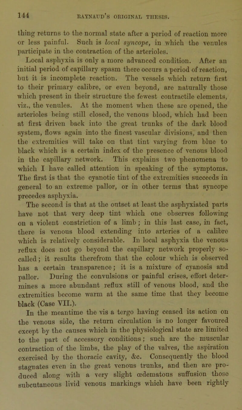 tliing returns to tbe normal state after a period of reaction more or less painful. Such is local syncope, in whicli the venules participate in lhe contraction of tlie artérioles. Local aspliyxia is only a more advanced condition. After an initial period of capillary spasm tliere occurs a period of reaction, but it is incomplète reaction. Tbe vessels wbicb return first to tbeir primary calibre, or even beyond, are naturally tbose •wbicb présent in tbeir structure tbe fewest contractile éléments, viz., tbe venules. At tbe moment 'wben tbese are opened, tbe artérioles being still closed, tbe venons blood, wbicb bad been at first driven back iuto tbe great trunks of tbe dark blood System, flows again into tbe finest vascular divisions, and tben tbe cxtremities will take on tbat tint varying from blue to black wbicb is a certain index of tbe presence of venons blood in tbe capillary network. Tbis explains two pbenomena to wbicb I bave called attention in speaking of tbe symptoms. Tbe first is tbat tbe cyanotic tint of tbe extremities succeeds in general to an extreme pallor, or in otber terms tbat syncope précédés asphyxia. Tbe second is tbat at tbe outset at least tbe aspbyxiated parts bave not tbat very deep tint wbicb one observes following on a violent constriction of a limb ; in tbis last case, in fact, tbere is venous blood extending into arteries of a cabbre wbicb is rclatively considérable. In local asphyxia tbe venous reflux does not go beyond tbe capillary network properly so- called ; it results tberefrom tbat tbe colour wbicb is observed bas a certain transparence ; it is a mixture of cyanosis and pallor. During tbe convulsions or painful crises, effort déter- mines a more abundant reflux still of venous blood, and tbe extremities become warm at tbe same time tbat tbey become black (Case VII.). In tbe meantime tbe vis a tergo baving ceased its action on tbe venous side, tbe return circulation is no longer favoured except by tbe causes wbicb in tbe pbysiological state are limited to tbe part of accessory conditions ; sucb are tbe muscular contraction of tbe limbs, tbe play of tbe valves, tbe aspiration cxercised by tbe tboracic cavity, &c. Consequently tbe blood stagnâtes even in tbe great venous trunks, and tben are pro- duced along witb a veiy sligbt œdematous suffusion tbose subcutaneous livid venous markings wbicb bave been rigbtly