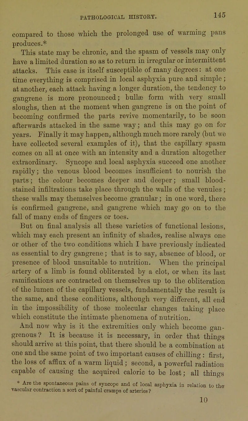 compared to tliose ■wliicli the prolonged use of warming pans produces.* Tliis State may be chronic, and tbe spasm of vessels niay only bave a limited duration so as to return in irregular or intermittent attacks. This case is itself susceptible of many degrees : at one time everytbing is comprised in local aspbj'xia pure and simple ; at another, each attack having a longer duration, the tendency to gangrené is more pronounced ; bullæ form with very small sloughs, then at the moment when gangrené is on the point of becoming confirmed the parts revive momentarily, to be soon afterwards attacked in the same way ; and this may go on for years. Finally it may happen, although much more rarely (but wo hâve collected several examples of it), that the capillary spasm cornes on ail at once with an intensity and a duration altogether extraordinary. Syncope and local asphyxia succeed one another rapidly; the venons blood becomes insufficient to nourish the parts ; the colour becomes deeper and deeper ; small blood- stained infiltrations take place through the walls of the venules ; these walls may themselves become granular ; in one word, there is confirmed gangi'ene, and gangrené which ma}’ go on to the fall of many ends of fingers or toes. But ou final analysis ail these varietios of functional lésions, which may each présent an infinity of shades, réalisé always one or other of the two conditions which I hâve previously iudicated as essential to dry gangrené ; that is to say, absence of blood, or presence of blood uusuitable to nutrition. When the principal artery of a limb is found obliterated by a dot, or when its last ramifications are contracted on themselves up to the oblitération of the lumen of the capillary vessels, fundamentally the resuit is the same, and these conditions, although very different, ail end in the impossibility of those molecular changes takiug place which constitute the intimate phenomena of nutrition. And now why is it the extremities only which become gan- grenons? It is because it is necessary, in order that things should arrive at this point, that there should be a combination at one and the same point of two important causes of chilling ; first, the loss of afflux of a warm liquid ; second, a powerful radiation capable of causing the acquired calorie to be lost; ail things * Are the spontaneous pains of syncope and of local asphyxia in relation to the Tasenhar contraction a sort of painful cramps of arteries ? 10