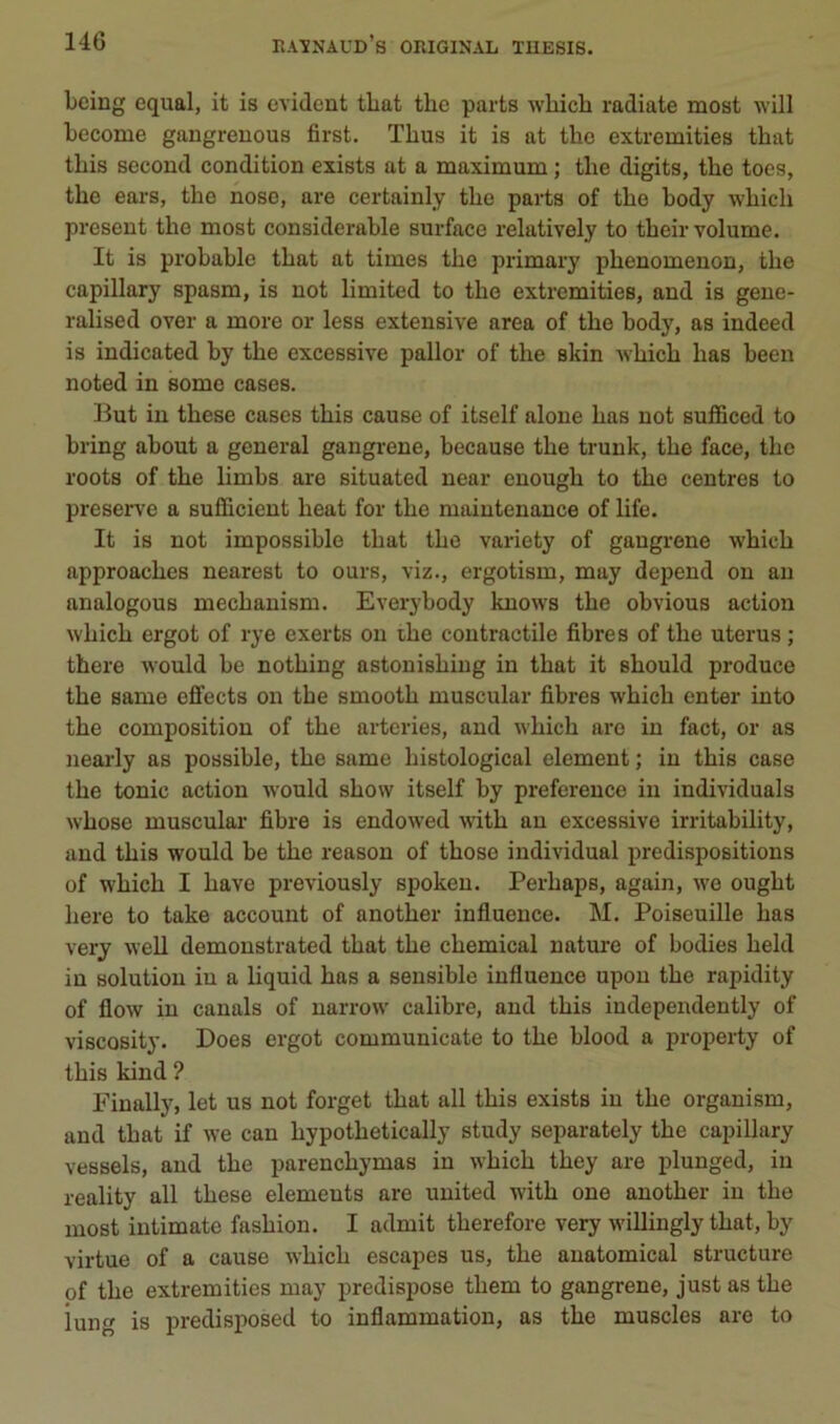 bcing equal, it is évident tbat the parts which radiate most will become gangrenons first. Tbus it is at the extremities that tbis second condition exists at a maximum ; the digits, the toes, the ears, the nose, are certainly the parts of the body which présent the most considérable surface relatively to their volume. It is probable that at times the primary phenomenon, the capillary spasm, is not limited to the extremities, and is geue- ralised over a more or less extensive area of the body, as indeed is indicated by the excessive pallor of the skin which has been noted in some cases. But in these cases this cause of itself aloue has not sufBced to bring about a general gangrené, because the trunk, the face, the roots of the limbs are situated uear euough to the centres to préservé a sufficient heat for the maintenance of life. It is not impossible that the variety of gangrené which approaches nearest to ours, viz., ergotism, may dépend on au analogous mechauism. Everybody kuows the obvions action which ergot of rye exerts on ihe contractile fibres of the utérus ; there would be nothing astouishiug in that it should produce the same eifects on tbe smooth muscular fibres which enter into the composition of the arteries, and which are in fact, or as nearly as possible, the same histological element ; in this case the tonie action would show itself by prefereuce in individuals whose muscular fibre is endowed A\ûth au excessive irritability, and this would be the reason of those individual prédispositions of which I hâve previously spokeu. Perhaps, again, we ought here to take account of another influence. M. Poiseuille has very well demoustrated that the Chemical nature of bodies held in solution in a liquid has a sensible influence upou the rapidity of flow in canals of uarrow calibre, and this independently of viscQsity. Does ergot communicate to the blood a property of this kind ? Finally, let us not forget that ail this exists in the organism, and that if we can hypothetically study separately the capillary vessels, and the parenchymas in which they are plunged, in reality ail these éléments are uuited with one another in the most iutimate fashiou. I admit therefore very willingly that, by virtue of a cause which escapes us, the auatomical structure of the extremities may prédisposé them to gangrené, just as the iung is predisposed to inflammation, as the muscles are to