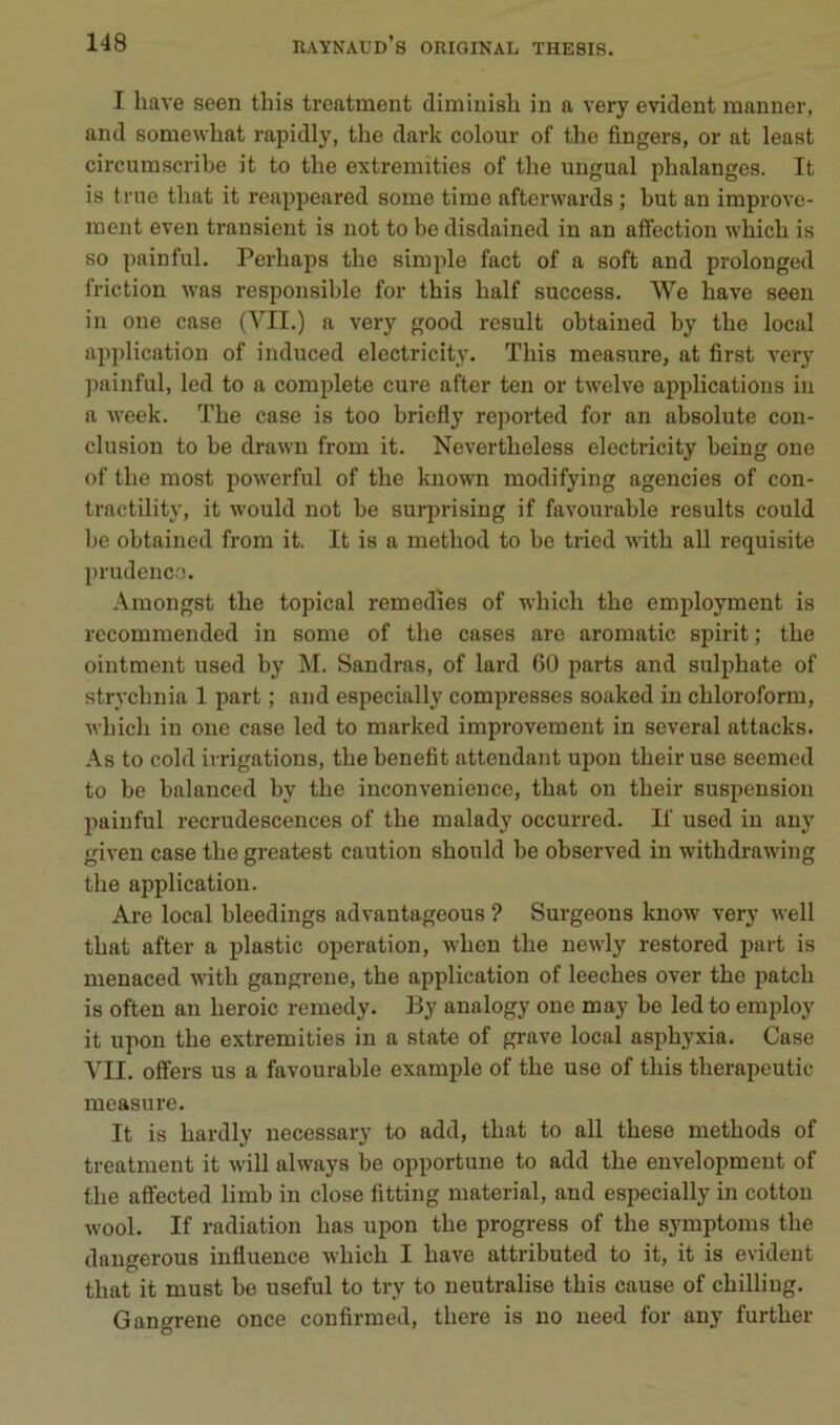 I hâve seen tbis trcatment diminish in a very évident manner, and somewliat rapidly, the dark colour of the Angers, or at least circumscribe it to the extremïties of the ungual phalanges. It is trne that it reappeared some time afterwards ; but an improve- inent even transicnt is not to be disdained in an affection which is so pain fui. Perhaps the simple fact of a soft and prolonged friction was responsible for this half success. We hâve seen in one case (VII.) a very good resuit obtained by the local application of induced electricity. This measure, at first very painful, led to a complété cure after ten or twelve applications in a week. The case is too briefly reported for an absolute con- clusion to be drawn from it. Nevertheless electricity being one of the most powerful of the known modifying agencies of con- tractility, it would not be surju-ising if favourable results could be obtained from it. It is a method to be tried with ail requisite }>rudenc.'). Amongst the topical remedies of which the employment is rccommended in some of the cases are aromatic spirit; the ointment used by M. Sandras, of lard 60 parts and sulphate of strychnia 1 part ; and especially compresses soaked in chloroform, which in one case led to marked improvement in several attacks. As to cold irrigations, the benefit attendant upon their use seemed to be balanced by the inconvenience, that on their suspension painful recrudescences of the malady occurred. If used in any given case the greatest caution should be observed in withdrawing the application. Are local bleedings advantageous ? Surgeons know very well that after a plastic operation, when the newly restored part is menaced with gangrené, the application of leeches over the patch is often an heroic remedy. By analogy one may be led to employ it upon the extremities in a state of gi-ave local asphyxia. Case VU. offers us a favourable example of the use of this therapeutic measure. It is hardly necessary to add, that to ail these methods of treatment it will always be opportune to add the envelopment of the affected limb in close fitting material, and especially in cottou wool. If radiation lias upon the progress of the symptoms the dangerous influence which I hâve attributed to it, it is évident that it must be useful to try to neutralise this cause of chilliug. Gangrené once conflrmed, there is no need for any further