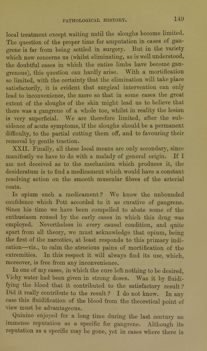 local treatment except waiting uiitil the slouglis become limited. The question of the proper time for amputation in cases of gan- grené is far from being settled in surgery. But in the variety which now concerns us (whilst eliminating, as is wellunderstood, the doubtful cases in which the entire limbs hâve become gan- grenons), this question can hardly arise. With a mortification so limited, with the certainty that the élimination wül take place satisfactorily, it is évident that surgical intervention can only lead to inconvenience, the more so that in some cases the great extent of the sloughs of the skin might lead us to believe that there was a gangrené of a whole toe, whilst in reality the lésion is very superficial. We are therefore limited, after the sub- sidence of acute symptoms, if the sloughs should be a permanent difficulty, to the partial cutting them off, and to favouring their removal by gentle traction. XXII. Finally, ail these local means are only secondary, since manifestly we bave to do with a malady of general origin. If I am not deceived as to the mechanism which produces it, the desideratum is to find a médicament which would hâve a constant resolving action on the smooth muscular fibres of the arterial coats. Is opium such a médicament? We know the unbounded confidence which Pott accorded to it as curative of gangrené. Since his time we hâve been compelled to abate some of the enthusiasm roused by the early cases in which this drug was employed. Nevertheless in every causal condition, and quite apart from ail theory, we must acknowledge that opium, being the first of the narcotics, at least responds to this primary indi- cation—viz., to calm the atrocious pains of mortification of the extremities. In this respect it will always find its use, which, moreover, is free from any inconvenience. In one of my cases, in Avhich the cure left nothing to be desired. Vichy water had been given in strong doses. Was it by fluidi- fying the blood that it contributed to the satisfactory resuit ? Did it really contribute to the resuit ? I do not know. In any case this fluidification of the blood from the theoretical point of view must be advantageous. Quinine enjoyed for a long time during the last century an immense réputation as a spécifie for gangrené. Although its réputation as a spécifie may be gone, yet in cases where there is