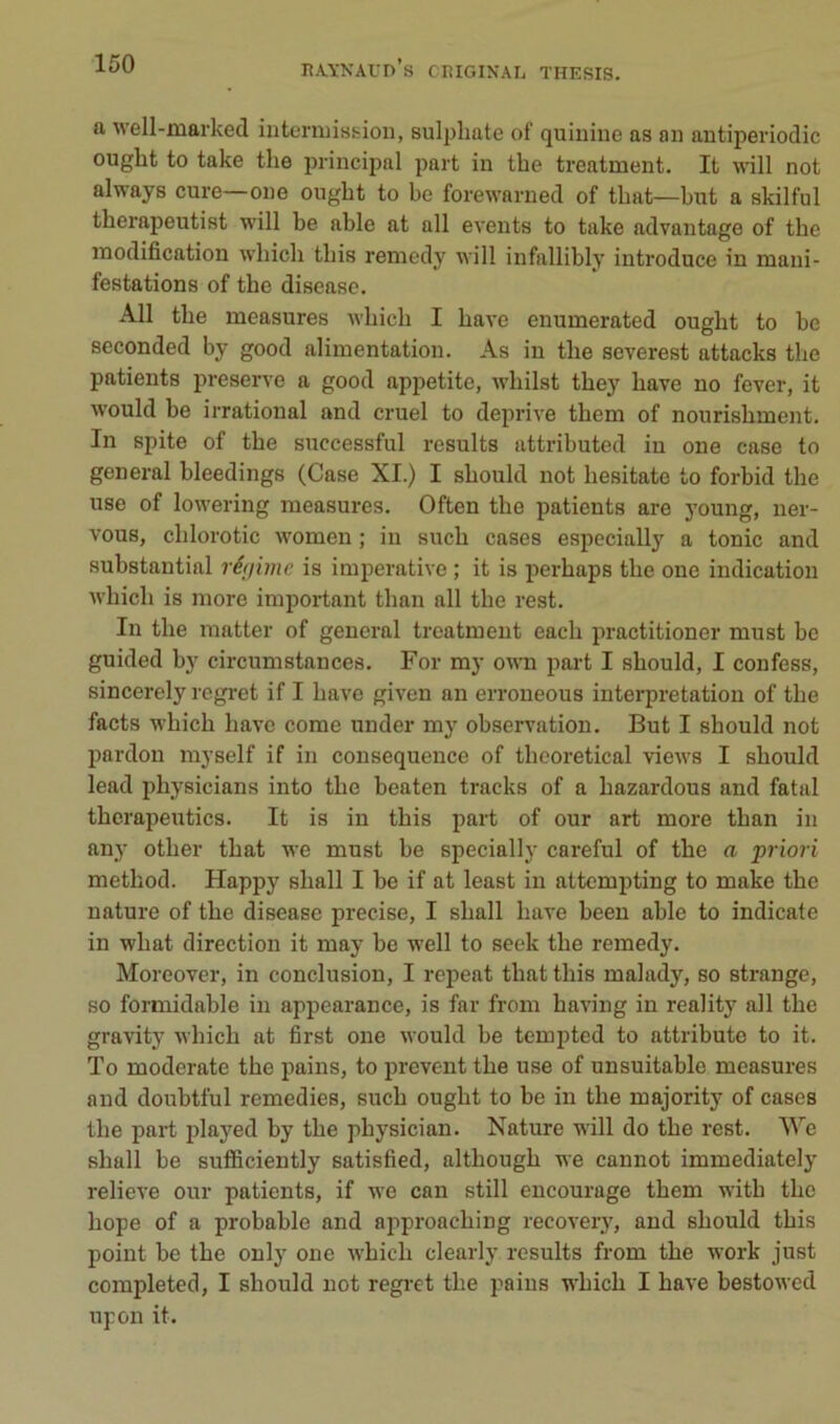 a well-marked iiitcniiissioii, sulpliate of quiuiue as ou antiperiodic ought to take the principal part in the treatment. It will not always cure—one ought to be forewarned of that—but a skilful therapeutist will be able at ail events to take advantage of the modification wbicb tbis remedy will infallibly introduce in mani- festations of the disease. Ail the measures wbicb I bave enumerated ought to be seconded by good alimentation. As in the severest attacks the patients preserve a good appetite, wliilst tbey bave no fever, it would be irratioual and cruel to deprive tbem of nourisbment. In spite of the successful résulta attributed iu one case to general bleedings (Case XI.) I sbould not besitate to forbid tbe use of lowering measures. Often the patients are young, ner- vous, cblorotic women ; in sucb cases especially a tonie and substantial régime is impérative ; it is perbaps tbe one indication wbicb is more important than ail the rest. In tbe matter of general treatment eacb practitioner must be guided by circumstances. For my owti part I sbould, I confess, sincerely regret if I bave given an erroneous interprétation of tbe facts wbicb bave corne under mj’ observation. But I sbould not pardon myself if in conséquence of tbcoretical views I sbould lead physicians into tbe beaten tracks of a bazardous and fatal tberapeutics. It is in tbis part of our art more tban in any otber tbat we must be specially careful of tbe a priori method. Happy sball I be if at least in attompting to make the nature of tbe disease précisé, I sball bave been able to indicate in wbat direction it may be well to seek tbe remedy. Moreover, in conclusion, I repeat tbat tbis malady, so strange, so formidable in appearance, is far from having in reality ail tbe gravity wbicb at first one would be tempted to attribute to it. To moderato the pains, to preveut tbe use of unsuitable measures and doubtful remedies, sucb ought to be in tbe majority of cases tbe part played by tbe pbysician. Nature will do tbe rest. We sball be sufficiently satisfied, altbougb we cannot immediately relieve our patients, if we can still encourage tbem witb tbe bope of a probable and approaebing recovery, and sbould tbis point be tbe only one wbicb clearly results from tbe work just completed, I sbould not regi-et tbe pains wbicb I bave bestowed upon it.