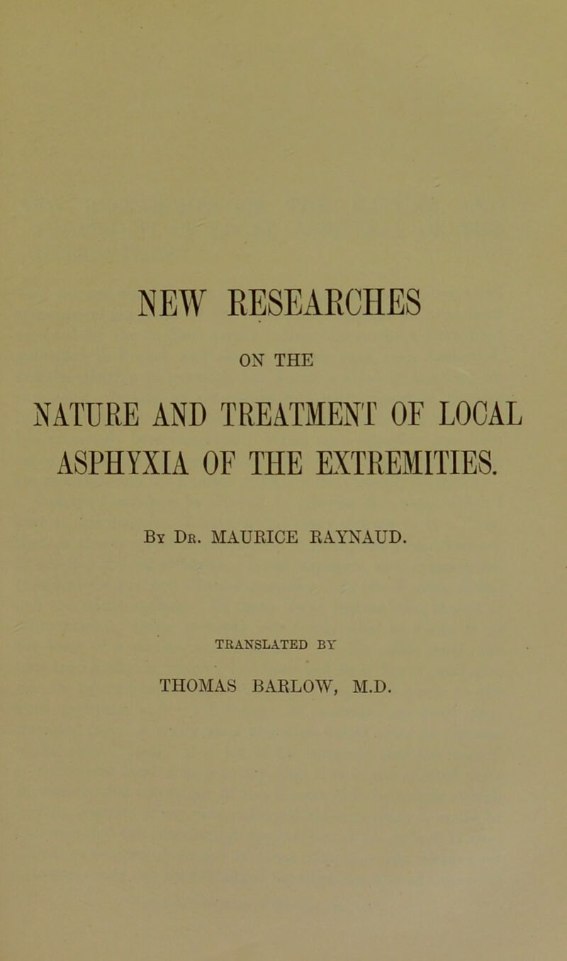 NEW EESEARCHES ON THE NATURE AND TREATMENT OF LOCAL ASPHYXIA OF THE EXTREMITIE8. Bï Dr. MAURICE RAYNAUD. TRANSLATED BY THOMAS BARLOW, M.D.