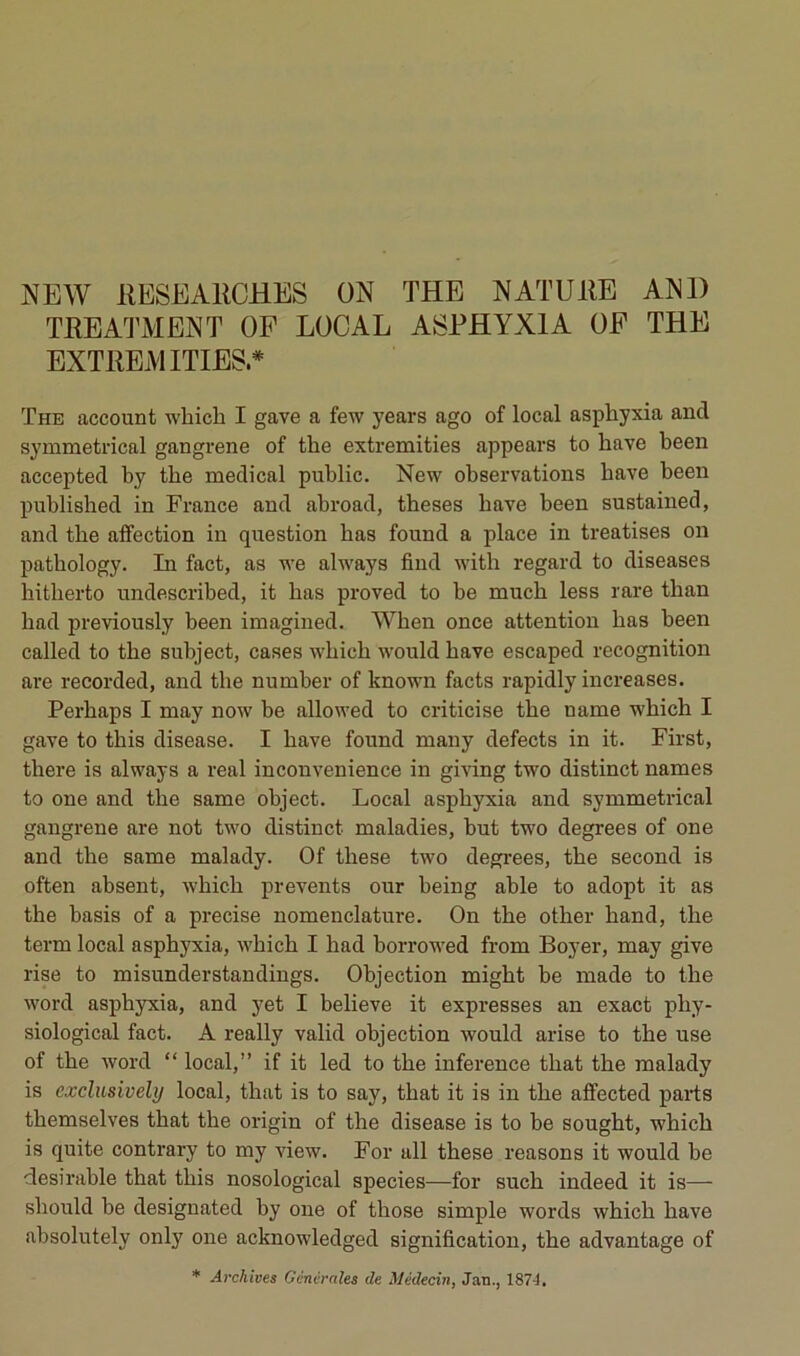 NEW IIESEAIICHES ON THE NATUilE AND TEEATMENT OF LOCAL ASPHYXIA OF THE EXTREMITIES.* The account which I gave a few years ago of local asphyxia and symmetrical gangrené of the extremities appears to hâve heen acceptée! by the medical public. New observations bave been publisbed in France and abroad, theses bave been sustained, and the affection in question bas found a place in treatises on patbology. In fact, as we always find witb regard to diseases hitberto undescribed, it bas proved to be mucb less rare tban bad previously been imagined. Wben once attention bas been called to tbe subject, cases wbicb would bave escaped récognition ai*e recorded, and tbe number of known facts rapidly increases. Perbaps I may now be alloM’ed to criticise tbe name wbicb I gave to tbis disease. I bave found many defects in it. First, tbere is always a real inconvenience in giving two distinct names to one and tbe same object. Local asphyxia and symmetrical gangrené are not two distinct maladies, but two degrees of one and the same malady. Of tbese two degrees, tbe second is often absent, wbicb prevents our being able to adopt it as the basis of a précisé nomenclatm-e. On tbe otber band, tbe term local asphyxia, wbicb I bad borrowed from Boyer, may give rise to misunderstandings. Objection migbt be made to tbe Word asphyxia, and yet I believe it expresses an exact phy- siological fact. A really valid objection would arise to tbe use of tbe Word “ local,” if it led to tbe inference tbat the malady is exclusively local, tbat is to say, tbat it is in tbe affected parts tbemselves tbat the origin of tbe disease is to be sougbt, wbicb is quite contrary to my view. For ail tbese reasons it would be désirable tbat tbis nosological species—for sucb indeed it is—• sbould be designated by one of tbose simple words wbicb bave absolutely only one acknowledged signification, tbe advantage of * Archives Générales de Médecin, Jan., 187^,