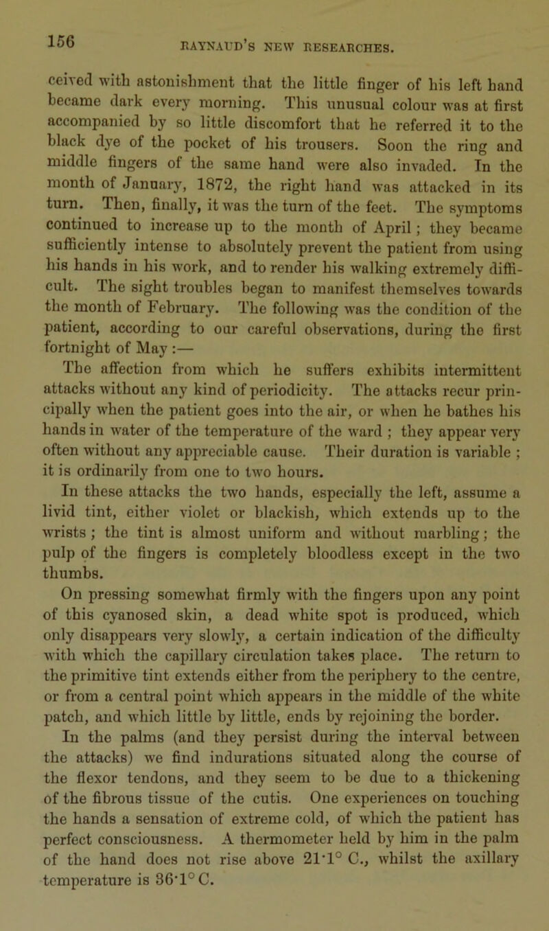 ceivecl with astoniKhment that the little finger of his left hand became dark every nioniing. This unusual colour was at first accompanied by so little discomfort that he referred it to the black dye of the pocket of his trousers. Soon the ring and naiddle fingers of the saine hand were also invaded. In the nionth of Jannary, 1872, the right hand was attacked in its turn. Then, finally, it was the turn of the feet. The symptoms continued to increase up to the month of April ; they became sufficiently intense to absolutely prevent the patient froni using his hands in his work, and to render his walking extremely difh- cult. The sight troubles began to manifest themselves towards the month of February. The following was the condition of the patient, according to our careful observations, during the first fortnight of May :— The affection from w’hich he suffers exhibits intermittent attacks without any kind of periodicity. The attacks recur prin- cipally when the patient goes into the air, or when he bathes his hands in water of the température of the ward ; they appear very often without any appréciable cause. Their duration is variable ; it is ordinarily from one to tw’O hours. In these attacks the two hands, especially the left, assume a livid tint, either violet or blackish, which extends up to the wrists ; the tint is almost uniform and without raarbling ; the pulp of the fingers is completely bloodless except in the two thumbs. On pressing somewhat firmly with the fingers upon any point of this cyanosed skin, a dead white spot is produced, which only disappears very slowly, a certain indication of the difficulty with which the capillary circulation takes place. The return to the primitive tint extends either from the periphery to the centre, or from a central point which appears in the middle of the white patch, and which little by little, ends by rejoiniug the border. In the palms (and they persist during the inteiwal between the attacks) we find indurations situated along the course of the flexor tendons, and they seem to be due to a thickening of the fibrous tissue of the cutis. One expériences on touching the hands a sensation of extreme cold, of which the patient lias perfect consciousness. A thermometer held by him in the palra of the hand does not rise above 21’1° C., whilst the axillary température is 86'1°C.