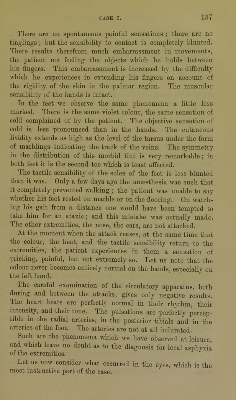 Tliere are no spontaneous painful sensations ; there are no tinglings ; but the sensibility to contact is completely blunted. There results therefrom much embarrassment in movements, the patient not feeling the objects which lie holds between bis Angers. This embarrassment is increased by the difficulty which he expériences in extending his Angers on account of the rigidity of the skin in the palmar région. The muscular sensihility of the hands is intact. In the feet we obseiTe the same phenomena a little less marked. There is the same violet colour, the same sensation of cold complained of by the patient. The objective sensation of cold is less pronounced than in the hands. The cutaneous lividity extends as high as the level of the tarsus under the form of marblings indicating the track of the veins. The symmetiy in the distribution of this morbid tint is very remarkable ; in both feet it is the second toe which is least aA’ected. The tactile sensibility of the soles of the feet is less blunted than it was. Only a few days ago the anæsthesia was such that it completely prevented walking ; the patient was unable to say whether his feet rested on marble or on the Aooring. On watch- ing his gait from a distance one would hâve been tempted to take him for an ataxie ; and this mistake was actually made. The other extremities, the nose, the ears, are not attacked. At the moment when the attack ceases, at the same time that the colour, the heat, and the tactile sensibility return to the extremities, the patient expériences in them a sensation of pricking, painful, but not extremely so. Let us note that the colour never becomes entirely normal on the hands, especially on the left hand. The careful examination of the circulatory apparatus, both during and between the attacks, gives only négative results. The heart beats are perfectly normal in their rhythm, their intensity, and their tone. The pulsations are perfectlj^ percep- tible in the radial arteries, in the posterior tibials and in the arteries of the foot. The arteries are not at ail indurated. Such are the phenomena which we hâve observed at leisure, and which leave no doubt as to the diagnosis for local asphyxia of the extremities. Let us now consider what occurred in the eyes, which is the most instructive part of the case.