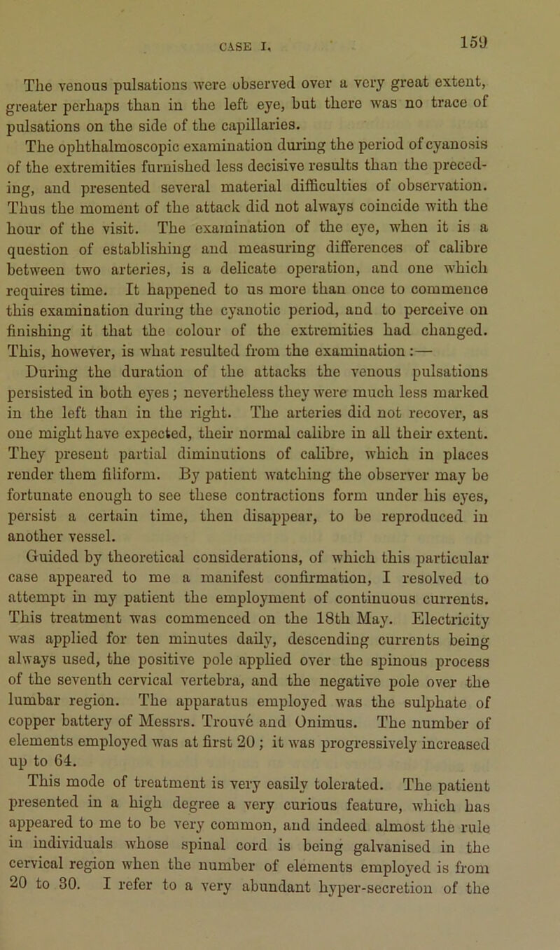 The venous pulsations were observed over a very great extent, greater perhaps than in the left eye, but there was no trace of pulsations on the side of the capillaries. The ophthalmoscopic examiuation during the period of cyanosis of the extremities furnished less décisive results than the preced- ing, and presented several material difficulties of observation. Thus the moment of the attack did not always coincide with the hour of the visit. The examination of the eye, when it is a question of establishing and measuring différences of calibre between two arteries, is a délicate operation, and one which roquires time. It happened to us more than once to commence this examination during the cyanotic period, and to perceive on finishing it that the colour of the extremities had changed. This, however, is what resulted from the examination :— During the duration of the attacks the venous pulsations persisted in both eyes ; nevertheless they were much less mai'ked in the left than in the right. The arteries did not recover, as one might hâve expected, theh- normal calibre in ail their extent. They présent partial diminutions of calibre, which in places render them filiform. By patient watching the observer may be fortunate enough to see these contractions form under his eyes, persist a certain time, then disappear, to be reproduced in another vessel. Guided by theoretical considérations, of which this particular case appeared to me a manifest confirmation, I resolved to attempt in my patient the employment of continuons currents. This treatment was commenced on the 18th May. Electricity was applied for ten minutes daily, descending currents being always used, the positive pôle applied over the spinous process of the seventh cervical vertebra, and the négative pôle over the lumbar région. The apparatus employed was the sulphate of copper battery of Messrs. Trouvé and Ünimus. The number of éléments employed was at first 20 ; it was progressively increased up to 64. This mode of treatment is very easily tolerated. The patient presented in a high degree a very curions feature, which bas appeared to me to be very common, and indeed almost the rule in individuals whose spinal cord is being galvanised in the cervical région when the number of éléments employed is from 20 to 80. I refer to a very abundant hyper-secretion of the