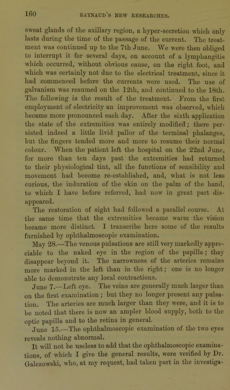 sweat glands of the axillary région, a byper-secretion wbicli only lasts during tbe time of tbe passage of tbe current. Tbc treat- ment was continued up to tbe 7tb June. We were tben obliged to interrupt it for several days, on account of a lympbangitis wbicb occurred, witbout obvions cause, ou tbe rigbt foot, and wbicb was certainly not due to tbe electrical treatment, since it bad commenced before tbe currents were used. Tbe use of galvanism was resumed on tbe 12tb, and continued to tbe 18tb. Tbe following is tbe resuit of tbe treatment. From tbe first employment of electricity au improvement was observed, wbicb became more pronounced eacb day. After tbe sixtb application tbe State of tbe extremities was entirely modified ; tbere per- sisted indeed a little livid pallor of tbe terminal phalanges, but tbe fingers tended more and more to résumé tbeu- normal colour. Wben tbe patient left tbe bospital on tbe 22nd June, for more tban ten days past tbe extremities bad returned to tbeir pbysiological tint, ail tbe functions of sensibility and movement bad become re-establisbed, and, wbat is not less curions, tbe induration of tbe skiu ou tbe palm of tbe baud, to wbicb I bave before referred, bad now in great part dis- appeared. Tbe restoration of sigbt bad followed a parallel course. At tbe same time tbat tbe extremities became warm tbe vision became more distinct. I tvanscribe bere some of tbe results furnisbed by opbtbalmoscopic examination. May 28.—Tbe venons pulsations are still very markedly appré- ciable to tbe naked eye in tbe région of tbe papilla ; tbey disappear beyond it. Tbe uarrowness of tbe arterics remains more marked in tbe left tban in tbe rigbt; one is no longer able to demonstrate any local contractions. June 7.—Left eye. Tbe veins are generally mucb larger tban on tbe lirst examination ; but tbey no longer présent any pulsa- tion. Tbe arteries are mucb larger tban tbey were, and it is to be noted tbat tbere is now an ampler blood supply, botb to tbe optic papilla and to tbe retina in general. June 15.—Tbe opbtbalmoscopic examination of tbe two eyes reveals notbing abnormal. It will not be useless to add tbat tbe opbtbalmoscopic examiua- tions, of wbicb I give tbe general results, were verified by Dr. Galezowski, wbo, at my request, bad taken part in tbe iuvestiga-