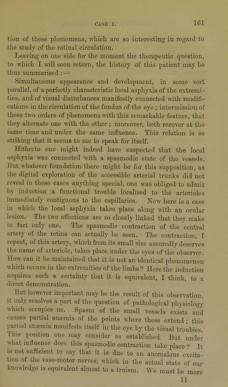 IGl tion of tliese plieuomeua, which are so interesting in regard to the study of tire retinal circulation. Leaving on one side for the moment the therapeutic question, to which I will soon return, the history of this patient may be thus summarised :— Simultaueous appearance and development, in some sort parallel, of a perfectly characteristic local asphyxia of the extremi- ties, and of visual disturbances manifestly connected with modili- catious in the circulation of the fundus of the eye ; intermission of these two orders of phenomena with this remarkable feature, that they alternate one with the other ; moreover, both recover at the same time and under the same influence. ïhis relation is so striking that it seeras to me to speak for itself. Hitherto one might indeed bave suspected that the local asphyxia was connected with a spasmodic state of the vessels. l^ut whatever foundation there might he for this supposition, as the digital exploration of the accessible arterial trunks did not rcveal in these cases anything spécial, one was obliged to admit bj induction a functional trouble localised to the artérioles immediately coutiguous to the capillaries. Now here is a case in which the local asphyxia takes place along with an ocular lésion. The two affections are so closely linked that they make in fact only one. The spasmodic contraction of the central aitery of the retina can actually he seen. The contraction, J repeat, of this artery, which from its small size assuredly deserves the name of aiteiiole, takes place under the eyes of the observer. Hoa\ can it be maintained that it is not an identical phenomenon which occurs in the extremities of the limbs ? Here the induction acquires such a certainty that it is équivalent, I thiuk, to a direct démonstration. But however important may be the resuit of this observation, it only résolves a part of the question of pathological physiology which occupies us. Spasm of the small vessels exists and causes partial anæmia of the points where these extend ; this partial anæmia manifests itself in the eye by the visual troubles. This position one may consider as established. But under \\hat influence does this spasmodic contraction take place ? It is not sufficient to say that it is due to an anomalous excita- tion of the vaso-motor nerves. which in the actual state of our knowledge is équivalent almost to a truism. We must be more 11