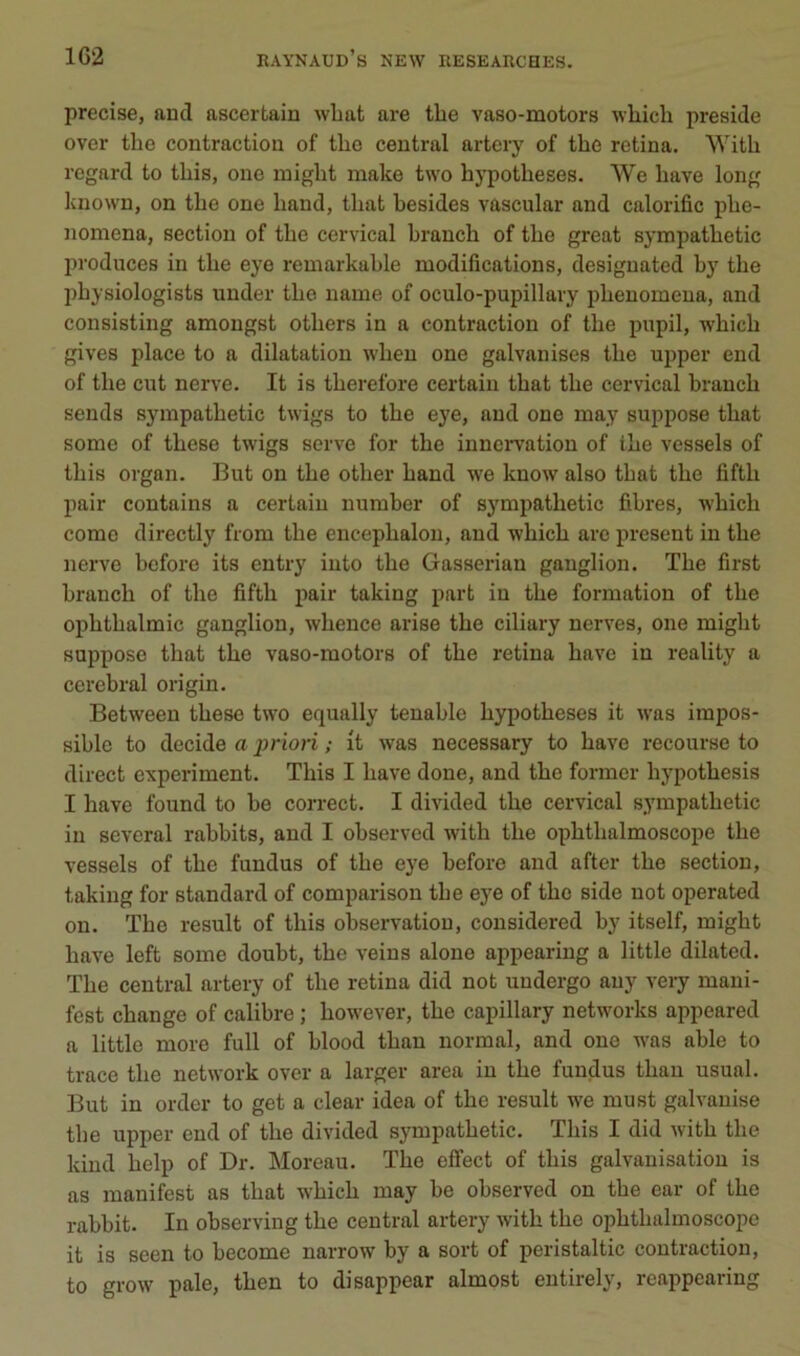 précisé, aucl ascertain wlaat are tbe vaso-motors wliicli présidé over the contraction of tlie central artery of the retina. With regard to tliis, one inight make two hypothèses. We hâve long kuown, on the one hand, that hesides vascular and calorific phe- nomena, section of the cervical hranch of the great sympathetic produces in the eye remarkahle modifications, desiguated hj the I)hysiologists under the name of oculo-pupillavy phenomeua, and consisting amongst others in a contraction of the pupil, which gives place to a dilatation when one galvanises the upper end of the eut nerve. It is therefore certain that the cervical hranch sends sympathetic twigs to the eye, and one may suppose that some of these twigs serve for the innervation of ihe vessels of tins organ. But on the other hand we know also that the fifth pair contains a certain number of sympathetic fibres, which corne directly from the encephalon, and which arc présent in the nerve before its entry into the Gasserian ganglion. The first hranch of the fifth pair taking part in the formation of the ophthalmic ganglion, whence arise the ciliary nerves, one might suppose that the vaso-motors of the retina bave in reality a cérébral origin. Between these two equally tenable hypothèses it was impos- sible to décidé a priori ; it was necessary to bave recourse to direct experiment. This I bave done, and the former hypothesis I hâve found to be correct. I divided the cervical sympathetic in several rabbits, and I ohservcd with the ophthalmoscope the vessels of the fundus of the eye before and after the section, taking for standard of comparison the eye of the side not operated on. The resuit of this observation, considered hy itself, might bave left some doubt, the veins alone appearing a little dilated. The central artery of the retina did not undergo any very mani- fest change of calibre ; however, the capillary networks appeared a little more full of hlood than normal, and one was able to trace the network over a larger area in the fundus than usual. But in order to get a clear idea of the resuit we must galvanise the upper end of the divided sympathetic. This I did with the kind help of Dr. Moreau. The effect of this galvanisation is as manifest as that which may be ohserved on the ear of the rahhit. In observing the central artery with the ophthalmoscope it is seen to become narrow by a sort of peristaltic contraction, to grow pale, then to disappear almost entirely, reappearing