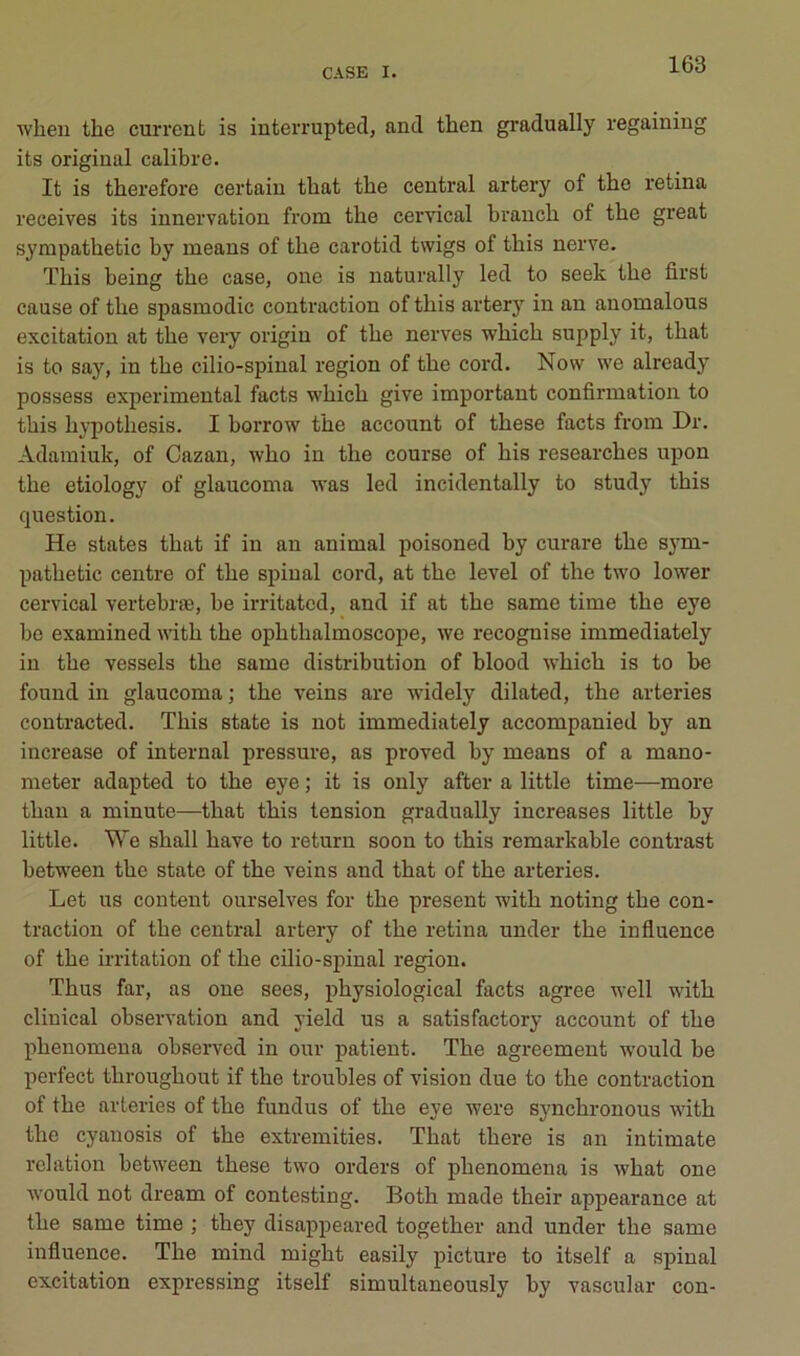 when the current is interrupted, and then gradually regaining its original calibre. It is therefore certain tliat tbe central artery of the retina receives its innervation from the cervical branch of the great syrapathetic by means of the carotid twigs of this nerve. ïhis being the case, one is naturally led to seek the first cause of the spasmodic contraction of this artery in an auomalous excitation at the very origin of the nerves which supply it, that is to say, in the cilio-spinal région of the cord. Now \ve already possess experimental facts which give important confirmation to this hypothesis. I horrow the account of these facts from Dr. Adamiuk, of Cazau, Avho in the course of his researches upon the etiology of glaucoma was led incidentally to study this question. He States that if in an animal poisoned by curare the sym- pathetic centre of the spinal cord, at the level of the two lower cervical vertebræ, be irritatcd, and if at the same time the eye bc examined with the ophthalmoscope, we recognise immediately in the vessels the same distribution of blood which is to be found in glaucoma ; the veins are widely dilated, the arteries contracted. This state is not immediately accompanied by an increase of internai pressure, as proved by means of a mano- meter adapted to the eye ; it is only after a little time—more than a minute—that this tension gradually increases little by little. We shall bave to return soon to this remarkable contrast between the state of the veins and that of the arteries. Let us content ourselves for the présent with noting the con- traction of the central artery of the retina under the influence of the irritation of the cilio-spinal région. Thus far, as one sees, physiological facts agréé well with cliuical observation and yield us a satisfactory account of the phenomeua observed in our patient. The agreement -would be perfect throughout if the troubles of vision due to the contraction of the arteries of the fundus of the eye were synchronous with the cyanosis of the extremities. That there is an intimate relation between these two orders of phenomena is what one would not dream of contesting. Both made their appearance at the same time ; they disappeared together and under the same influence. The mind might easily picture to itself a spinal excitation expressing itself simultaneously by vascular con-