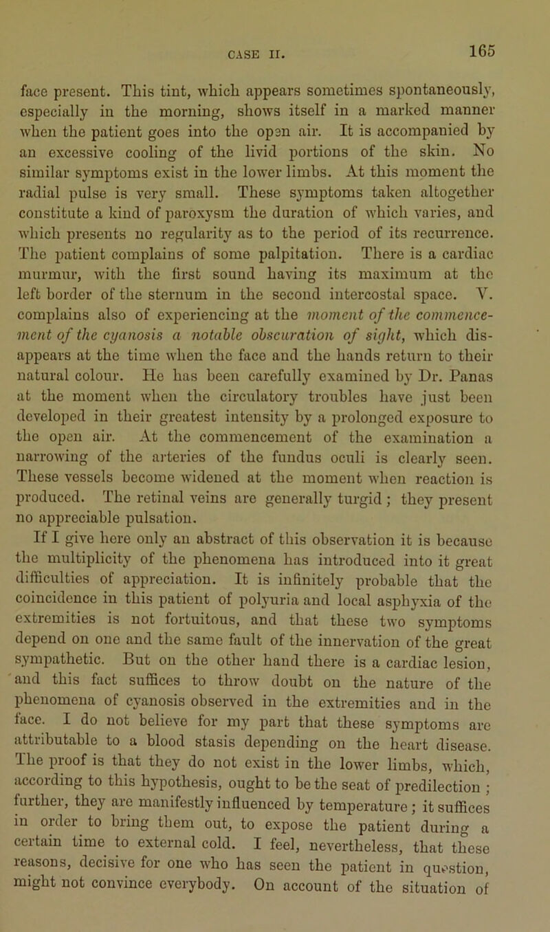 face présent. Tliis tint, wliicli appears sometimes spontaneously, cspecially in the morning, shows itself in a marked mannev when the patient goes into the open air. It is accompanied hy an excessive cooling of the livid portions of the skin. No siiuilar symptoms exist in the lower limhs. At this moment tlie radial puise is very small. These symptoms taken altogether constitute a kind of paroxysm the duration of which varies, and which présents no regularity as to the period of its récurrence. The patient complains of some palpitation. There is a cardiac murmur, with the ürst sound having its maximum at the left border of the sternum in the second intercostal space. V. complains also of experiencing at the moment of the commenee- inent of the eyanosis a notable obscuration of sight, which dis- appears at the time when the face and the hands returu to their natural colour. He bas been carefully examined by Dr. Panas at the moment when the circulatory troubles bave just been dcveloped in their greatest intensity by a prolonged exposure to the opcn air. At the commencement of the examination a narrowing of the arteries of the fundus oculi is clearly seen. These vessels hecome wideued at the moment when reaction is produced. The retinal veins are generally turgid ; they présent no appréciable pulsation. If I give here only an abstract of this observation it is becauso the multiplicity of the phenomena bas introduced into it great difficulties of appréciation. It is infinitely probable that the coincidence in this patient of polyuria and local asphyxia of the extremities is not fortuitous, and that these two symptoms dépend on one and the same fault of the innervation of the great sympathetic. But ou the other hand there is a cardiac lésion, and this fact suffices to throw doubt on the nature of the phenomena of eyanosis observed in the extremities and in the face. I do not believe for my part that these symptoms are attributable to a blood stasis depending on the heart disease. The proof is that they do not exist in the lower limbs, which, according to this hypothesis, ought to be the seat of prédilection ; further, they are manifestly iufluenced by température; it suffices in oïdei to biing them out, to expose the patient during a certain time to external cold. I feel, nevertheless, that these leasons, décisive for one who bas seen the patient in question, might not convince everybody. Ou account of the situation of