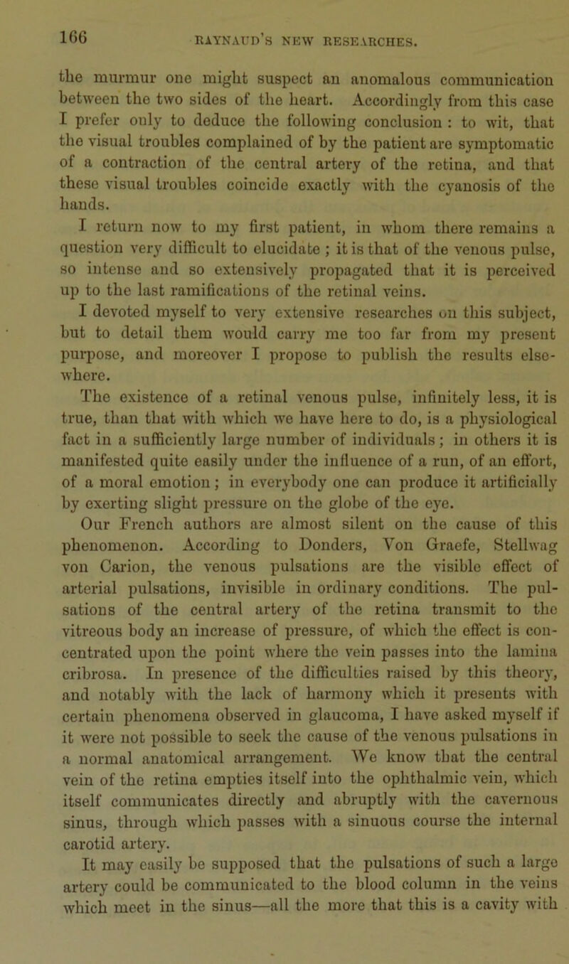 tbe murmur one miglit suspect an anomalous communication between the two sides of tlie beart. Accoi'dingly from tbis case I prefer only to deduce tbe following conclusion : to wit, tbat tbe Visual troubles complained of by tbe patient are symptomatic of a contraction of tbe central artery of tbe retina, and tbat tbese visual troubles coïncide exactly witb tbe cyanosis of tbe bands. I return now to my first patient, in wbom tbere remains a question very difficult to elucidate ; it is tbat of tbe venons puise, 80 intense and so extensively propagated tbat it is perceived up to tbe last ramifications of tbe retinal veins. I devoted myself to very extensive researcbes on tbis subject, but to detail tbem would carry me too far from my présent pui-pose, and moreover I propose to publisb tbe results else- wbere. Tbe existence of a retinal venons puise, infinitely less, it is true, tban tbat witb wbicb we bave bere to do, is a pbysiological fact in a sufficiently large number of individuals ; in otbers it is manifested quite easily undcr tbe influence of a run, of an effort, of a moral émotion ; in everybody one can produce it artificially by exerting sligbt pressure on tbe globe of tbe eye. Our Frencb autbors are almost silent on tbe cause of tbis pbenomenon. According to Donders, Von Graefe, Stellwag von Carion, tbe venons pulsations are tbe visible effect of arterial pulsations, invisible in ordiuary conditions. Tbe pul- sations of tbe central artery of tbe retina transmit to tbe vitreous body an increase of pressure, of wbicb tbe effect is con- centrated upon tbe point wbere tbe vein passes into tbe lamina cribrosa. In presence of tbe difficulties raised by tbis tbeory, and notably witb tbe lack of barmony wbicb it présents witb certain pbenomena observed in glaucoma, I bave asked myself if it w'ere not possible to seek tbe cause of tbe venons pulsations in a normal anatomical arrangement. We know tbat tbe central vein of tbe retina empties itself into tbe opbtbalmic vein, wbicb itself communicates directly and abruptly witb tbe cavernous sinus, tbrougb wbicb passes witb a sinuous course tbe internai carotid artery. It may easily be supposed tbat tbe pulsations of sucb a largo artery could be communicated to tbe blood column in tbe veins wbicb meet in tbe sinus—ail tbe more tbat tbis is a cavity witb