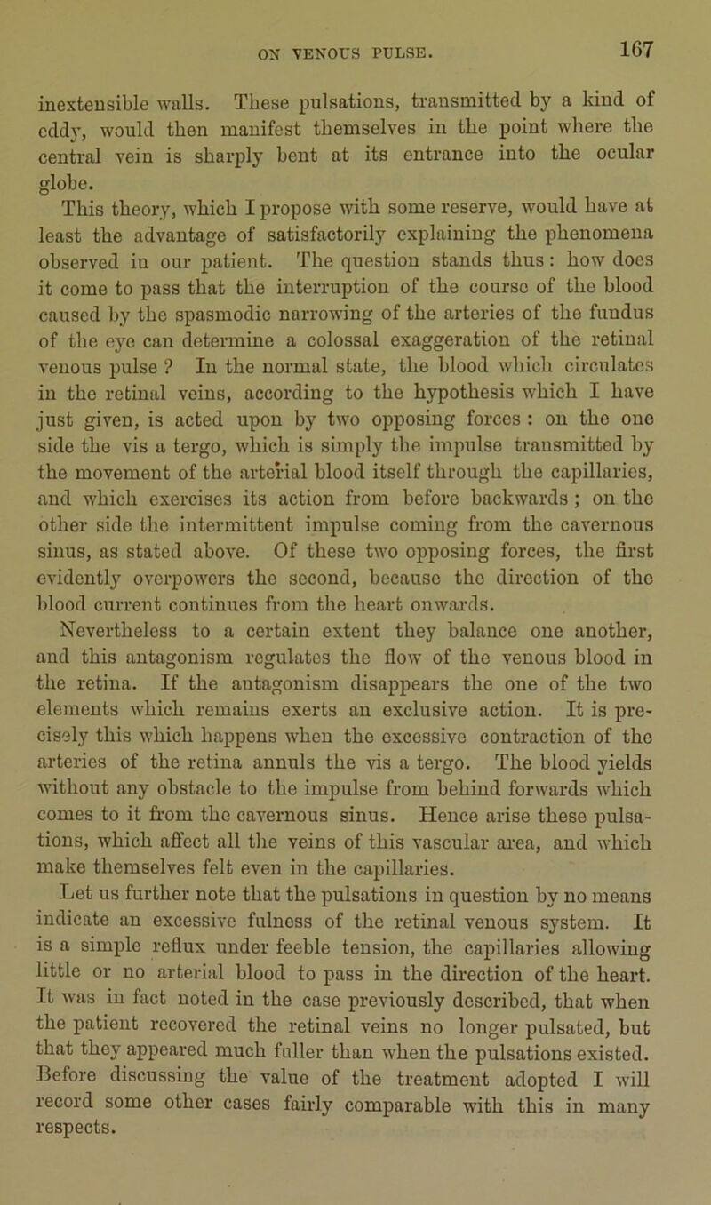ON VENOUS PULSE. inextensible walls. These pulsations, transmitted by a kind of eddy, would then manifest themselves in the point where tlie central vein is sbarply bent at its entrance into the ocular globe. This tbeory, which I propose with some reserve, would hâve at least the advautage of satisfactorily explaining the phenomena observed in our patient. The question stands thus : how does it corne to pass that the interruption of the course of the blood caused by the spasmodic narrowing of the arteries of the fundus of the eye can détermine a colossal exaggeratiou of the retinal venons puise ? In the normal state, the blood which circulâtes in the retinal veins, according to the hypothesis which I hâve just given, is acted upon by two opposing forces : on the one side the vis a tergo, which is simply the impulse transmitted by the movement of the arterial blood itself through the capillaries, and which exercises its action from before backwards ; on the other side the intermittent impulse coming from the cavernous sinus, as stated above. Of these two opposing forces, the first evidentl}' overpowers the second, because the direction of the blood current continues from the heart onwards. Nevertheless to a certain extent they balance one another, and this antagonism régulâtes the flow of the venons blood in the retina. If the antagonism disappears the one of the two éléments which remains exerts au exclusive action. It is pre- cisely this which happeus when the excessive contraction of the arteries of the retina annuls the vis a tergo. The blood yields without any obstacle to the impulse from behind forwards which cornes to it from the cavernous sinus. Hence arise these pulsa- tions, which aflfect ail the veins of this vascular area, and which make themselves felt even in the capillaries. Let us further note that the pulsations in question by no meaus indicate an excessive fulness of the retinal venons System. It is a simple reflux under feeble tension, the capillaries allowiug little or no arterial blood to pass in the direction of the heart. It was in fact uotcd in the case previously described, that when the patient recovered the retinal veins no longer pulsated, but that they appeared much fnller than w’heu the pulsations existed. Before discussing the value of the treatment adopted I will record some other cases fairly comparable with this in many respects.