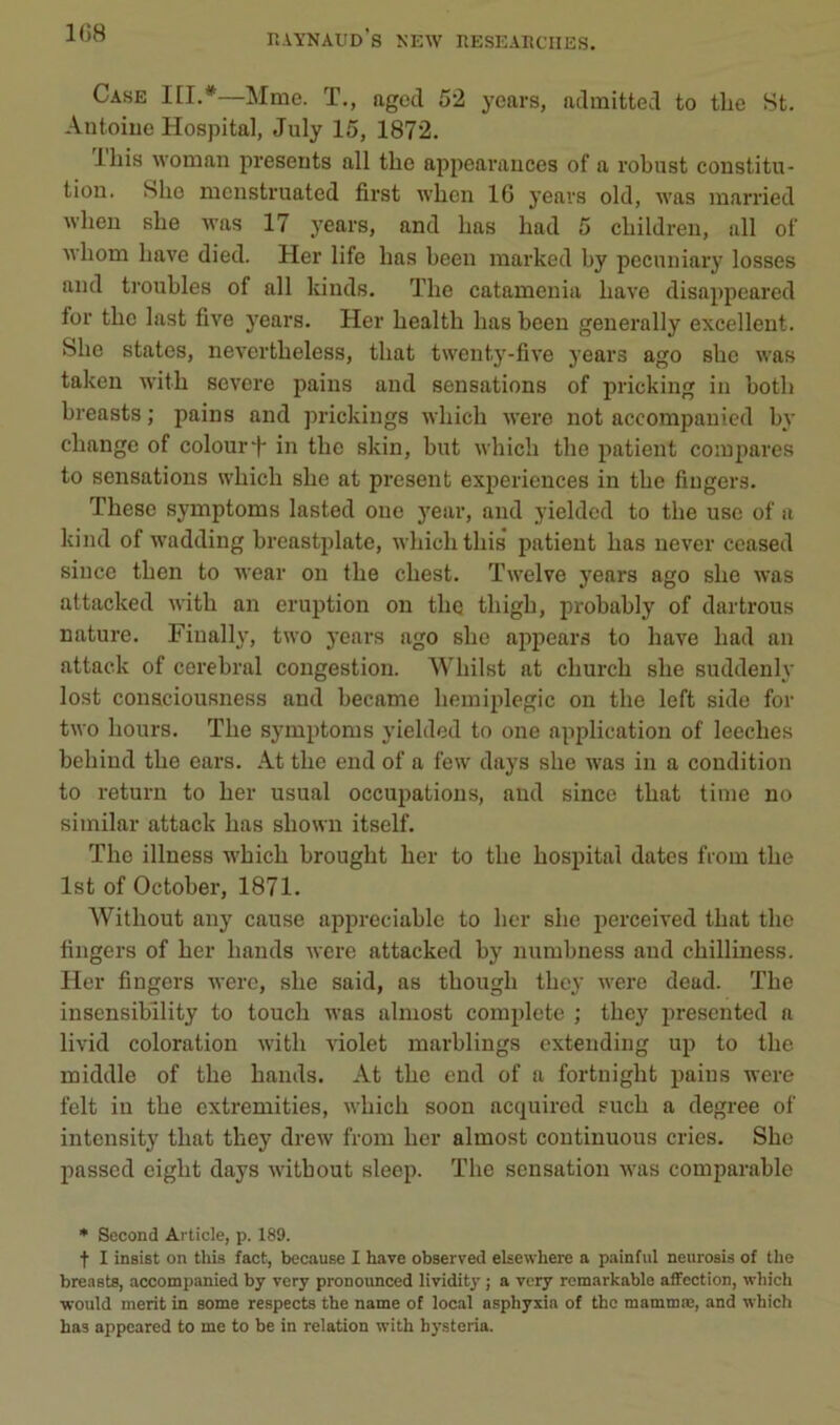 Case HI.*—Mme. ï,, agcd 52 ycars, admitted to thé St. Antoine Hospital, July 15, 1872. lliis woman présents ail tlie appearances of a robust constitu- tion. Slie mcnsti’uated first when 10 yeavs old, was married wlien slie was 17 years, and bas bad 5 cbildi’en, ull of wbom bave died. Her life bas been marked by pccnniary losses and troubles of ail kinds. The catamenia bave disappeared for tbe last five years. Her bealtb bas been generally excellent. Slie States, nevertbeless, tbat twenty-five years ago sbe was taken witb severe pains and sensations of pricking in botb breasts ; pains and prickings wbicb were not accompanied by change of colourT in tbe skin, but wbicb tbe patient compares to sensations wbicb sbe at présent expériences in tbe Angers. Tbese symptoms lasted one year, and yielded to tbe use of a kind of wadding breastplate, wbicb tbis patient bas never ceased silice tben to wear on tbe cbest. Twelve years ago sbe was attacked witb an éruption on tbe tbigb, probably of dartrous nature. Finally, two years ago sbe ajipears to bave bad an attaek of cérébral congestion. Wliilst at cburcb sbe suddenly lost conaciousness and became hémiplégie on tbe left side for two bours. Tbe symptoms yielded to one application of leecbes bebind tbe cars. At tbe end of a few days sbe was in a condition to return to ber usual occupations, and since tbat tinie no similar attaek bas sbown itself. The illness wbicb brougbt ber to tbe hospital dates from tbe Ist of October, 1871. Witbout any cause appréciable to ber sbe perceived tbat tbe Angers of ber bands were attacked by numbness and cbilliness. Her Angers were, sbe said, as tbougb tbey were dead. Tbe insensibility to toucb was almost complété ; tbcj' jiresented a livid coloration witb violet marblings exteiiding up to tbe middle of tbe bands. At tbe end of a fortnigbt pains were felt in tbe extremities, wbicb soon acquired sucb a degree of intensity tbat tbey drew from ber almost continuons cries. Sbe passed cigbt days witbout sleep. Tbe sensation was comparable • Second Article, p. 189. t I insist on this fact, because I hâve observed elsewhere a painful neurosU of the breasts, accompanied by very pronounced lividity ; a very remarkable affection, which ■would merit in some respects the name of local asphyxia of the mammæ, and which has appeared to me to be in relation with hysteria.