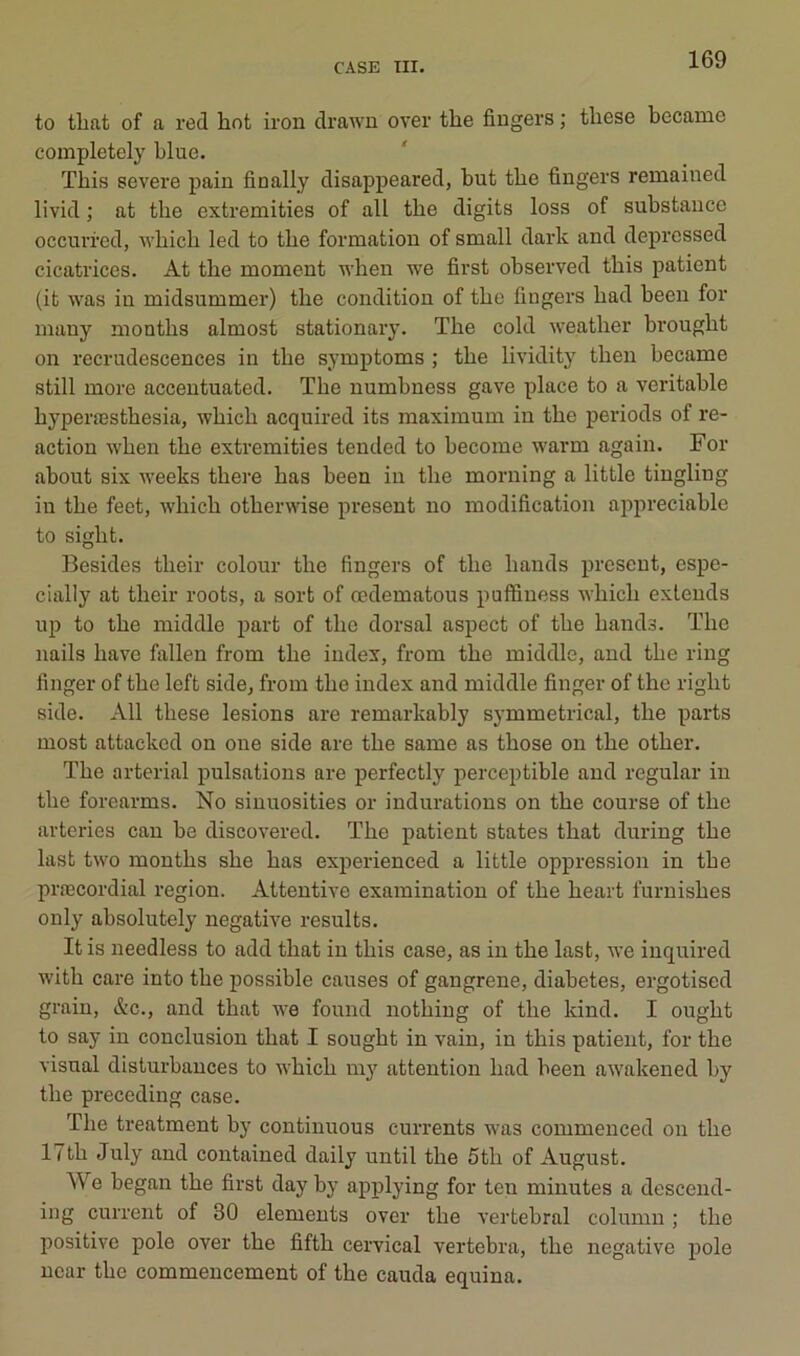 to tbat of a red hot iron drawn over the fingers ; tliese became completely blue. ïbis severe pain finally disappeared, but tbe fingers remained livid ; at tbe extremities of ail tbe digits loss of substance occurred, wbieb led to tbe formation of small dark and depressed cicatrices. At tbe moment wben we first observed tbis patient (it was in midsummer) tbe condition of tbe fingers bad been for many montbs almost stationary. Tbe cold weatber brougbt on recrudescences in tbe symptoms ; tbe lividitj' tben became still more accentuated. Tbe numbness gave place to a véritable byperæstbesia, wbicb acquired its maximum in tbe periods of re- action wben tbe extremities tended to become warm again. For about six iveeks tbere bas been in tbe morning a little tingling iu tbe feet, wbicb otberwise présent no modification appréciable to sigbt. Besides tbeir colour tbe fingers of tbe bands présent, espe- cially at tbeir roots, a sort of œdematous puffiness wbicb extends up to tbe middle part of tbe dorsal aspect of tbe bands. Tbe nails bave fallen from tbe index, from tbe middle, and tbe ring finger of tbe left side, from tbe index and middle finger of the rigbt side. Ail tbese lésions are remarkably symmetrical, tbe parts most attacked on one side are tbe same as tbose on tbe otber. Tbe arterial pulsations are perfectly perceptible and regular in tbe forearms. No sinuosities or indurations on tbe course of tbe arteries eau be discovered. Tbe patient states tbat during tbe last two montbs sbe bas experienced a little oppression in tbe præcordial région. Attentive examinatiou of tbe beart furnisbes only absolutely négative results. It is needless to add tbat iu tbis case, as in tbe last, we inquired with care into tbe possible causes of gangrené, diabètes, ergotised grain, &c., and tbat we found notbiug of tbe kind. I ougbt to say in conclusion tbat I sougbt in vain, in tbis patient, for tbe Visual disturbances to wbicb my attention bad been awakened by tbe preceding case. Tbe treatment by continuons currents was commenced on tbe 17tb July and contained daily until tbe 5tb of August. We began tbe first day by applying for teu minutes a desceud- ing current of 30 éléments over tbe vertébral column ; tbe positive pôle over tbe fiftb cervical vertebra, tbe négative pôle uear tbe commencement of tbe cauda equina.