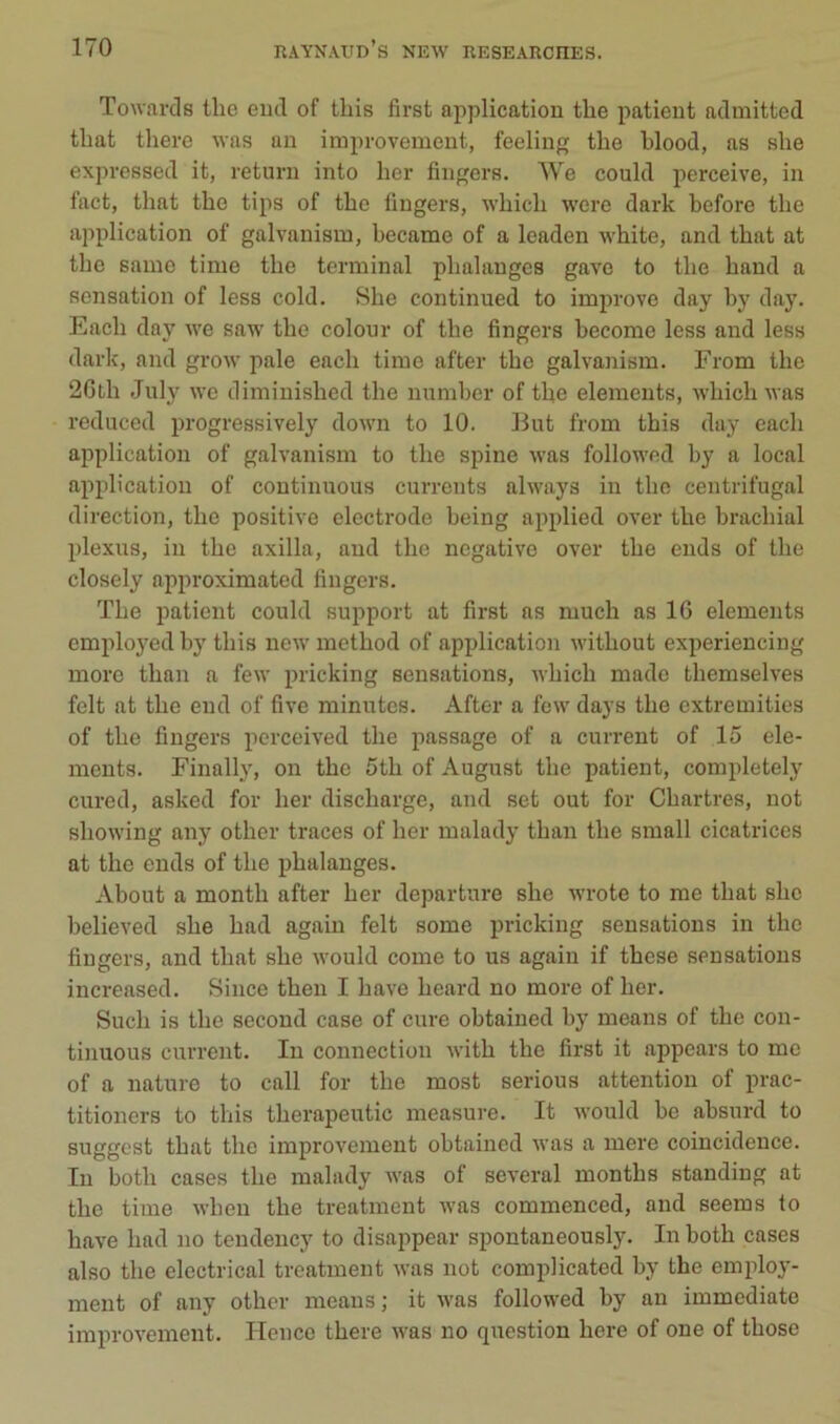 Towards tlie eiul of tbis first application the patient admitted tbat there was an iraproveinent, feeling the blood, as sbe expressed it, return into ber Angers. We could perceive, in fact, tbat tbe tips of tbe fiugers, wbicb were dark before tbe application of galvanism, became of a leaden wbite, and tbat at tbe samo time tbe terminal phalanges gave to tbe band a sensation of less cold. Sbe continued to improve day by day. Eacb day we saw tbe colour of tbe Angers become less and less dark, and grow pale eacb time after tbe galvanism. From tbe 2Gtb Jiily we diminisbed tbe number of tbe éléments, wbicb was reduced progressively down to 10. But from tbis day eacb application of galvanism to tbe spine was followed by a local application of continuous currents always in tbe centrifugal direction, tbe positive electrode being applied over tbe bracbial plexus, in tbe axilla, and tbe négative over tbe ends of tbe closely approximated Angers. ïbe patient could support at Arst as mucb as 16 éléments employed by tbis new metbod of application witbout experiencing moro tban a few pricking sensations, wbicb made tbemselves felt at tbe end of Ave minutes. After a few days tbe extremities of tbe Angers pcrceived tbe passage of a current of 15 élé- ments. Finally, on tbe 5tb of August tbe patient, completely cured, asked for ber disebarge, and set out for Chartres, not sbowing any otber traces of ber malady tban tbe small cicatrices at the ends of tbe phalanges. About a montb after ber departure sbe wrote to me tbat sbe believed sbe bad again felt some pricking sensations in the Angers, and tbat sbe would corne to us again if tbese sensations increased. Since tben I bave beard no more of ber. Sucb is tbe second case of cure obtained by means of tbe con- tinuous current. In connection witb tbe Arst it appears to me of a nature to call for tbe most serious attention of prac- titioners to tbis tberapeutic measure. It would be absurd to suggest tbat tbe improvement obtained was a mere coincidence. In botb cases tbe malady was of several montbs standing at tbe time wbeu tbe treatment was commenced, and seems to bave bad no tendency to disappear spontaneously. In botb cases also tbe electrical treatment was not complicated by the employ- ment of any other means ; it was followed by an immédiate improvement. Hence tbere was no question bere of one of tbose