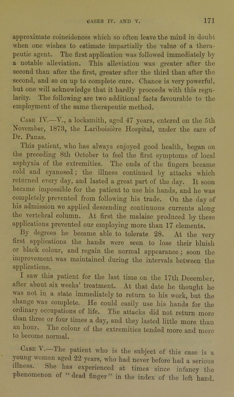 approximate coinciclences which so often leave the mind in doubt wlien one wishes to estimate impartially the value of a thera- peutic agent. The first application was followed immediately hy a notable alleviation. This alleviation was greater after the second than after the first, greater after the third than after the second, and so on up to complété cure. Chance is very powerful, but one will acknowledge that it hardly proceeds with this regu- larity. The following are two additional facts favourable to the emjiloyment of the same therapeutic method. Case IV.—Y., a locksmith, aged 47 years, entered on the 5th November, 1873, the Lariboisière Hospital, under the care of Dr. Panas. This patient, who has always enjoyed good health, began on the preceding 8th October to feel the first symptoms of local asphjTcia of the extremities. The ends of the fingers became cold and cyanosed ; the illness continued by attacks M'hich returned every day, and lasted a great part of the day. It soon became impossible for the patient to use his hands, and he was completely prevented from following his trade. On the day of his admission we applied descending continuons currents along the vertébral column. At first the malaise produced by these applications prevented our employing more than 17 éléments. By degrees he became able to tolerate 28. At the very first applications the hands were seen to lose their bluish or black colour, and regain the normal appearance ; soon the improvement was maintained during the intervals between the applications. I saw this patient for the last time on the I7th December, after about six weeks’ treatment. At that date he thought he was not in a state immediately to return to his work, but the change was complété. He could easily use his hands for the ordinary occupations of life. The attacks did not return more than threc or four times a day, and they lasted little more than an hour. The colour of the extremities tended more and more to become normal. Case V.—The patient who is the subject of this case is a young woinan aged 22 years, who had never before had a serions illness. She has experienced at times since infancy tbo phenomenon of “ dead finger” in the index of the left hand.