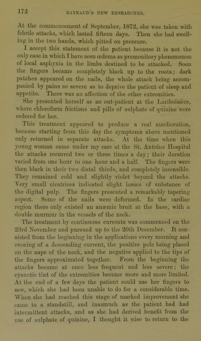 At tlie commencement of Seistember, 1872, slie was taken witli febrile attacks, wliich lasted fifteen days. Tlien sbe bad swell- ing in tbe two bands, wbicb pitted on pressure. I accept tbis statement of tbe patient because it is not tbe ouly case in wbicb I bave seen œdema as premonitory plienomenon of local asphyxia in tbe limbs destined to be attacked. Soon tbe fiugers became completely black up to tbe roots ; dark patebes appeared on tbe nails, tbe wbole attack being accom- panied by jjains so severe as to deprive tbe patient of sleep and appetite. Tbere was no affection of tbe otber extremities. Sbe presented berself as an out-patient at tbe Lariboisière, wbere cbloroform frictions and pills of sulpbate of quinine Avere ordered for ber, Tbis treatment appeared to prodiice a real amelioration, because starting from tbis day tbe symptoms aboA'e mentioned only returned in separate attacks. At tbe time wben tbis young woman came uuder my care at tbe St. Antoine Hospital tbe attacks recurred two or tbree times a day ; tbeir duration A’aried from one bour to one bour and a balf Tlie fingers were tben black in tbeir two distal tbirds, and completely insensible. Tbey remained cold and sligbtly violet be^’ond tbe attacks. Very small cicatrices iudicated sligbt losses of substance of tbe digital pulp. Tbe fingers presented a remarkably tapering aspect. Some of tbe nails were deformed. In tbe cardiac région tbere only existed an auæmic bruit at tbe base, Avitb a double murmur in tbe vessels of tbe neck. Tbe treatment by continuons currents was commenced ou tbe 23rd November and pursued up to tbe 20tb December. It cou- sisted from tbe beginning in tbe applications CA'ery morning and evening of a descendiug current, tbe positive polo being placed on tbe nape of tbe neck, and tbe négative applied to tbe tips of tbe fingers approximated togetber. From tbe beginning tbe attacks became at once less frequent and less severe ; tbe cyanotic tint of tbe extremities became more and more limited. At tbe end of a few days tbe patient could use ber fiugers to sew, wbicb sbe bad been unable to do for a considérable time. Wben sbe bad reacbed tbis stage of marked improvement sbe came to a standstill, and inasmucb as tbe patient bad bad intermittent attacks, and as sbe bad derived beuefit from tbe use of sulpbate of quinine, I tbougbt it Avise to returu to tbe