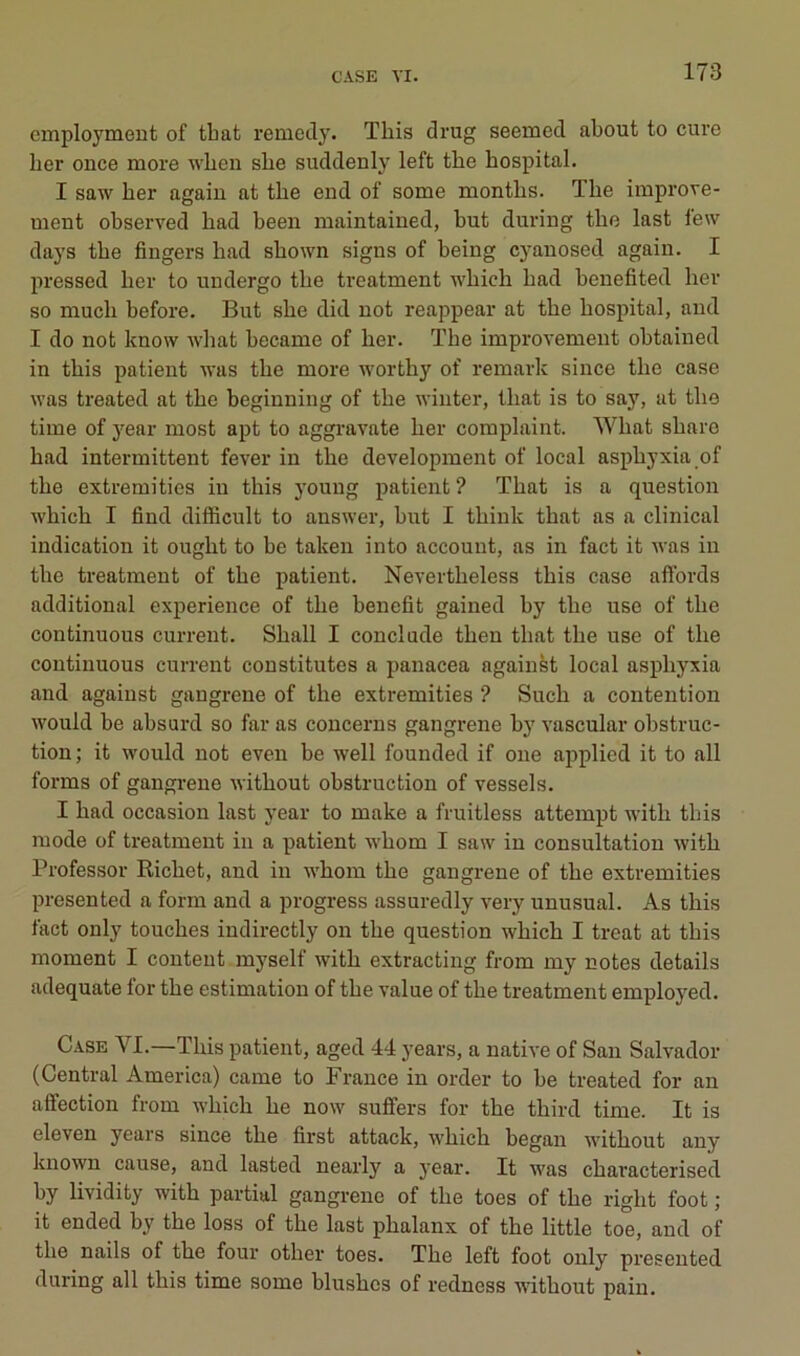 cmploymeut of tbat remetly. This drug seemed about to cure ber once more wben sbe suddenly left tbe bospital. I saw ber agaiu at tbe end of some montlis. ïbe improve- ment observed bad been maintained, but during tbe last few days tbe fingers bad sbown signs of being cj^auosed agaiu. I pressed ber to undergo tbe treatmeut wbich bad benefited ber so mucb before. But sbe did not reappear at tbe bospital, and I do not know wbat became of ber. Tbe improvement obtained in tbis patient Avas tbe more worthy of remark since tbe case was treated at tbe beginning of tbe wiiiter, tbat is to say, at tbe time of j^ear most apt to aggravate ber complaint. Wbat sbare bad intermittent fever in tbe development of local asphyxia of tbe extremities in tbis young patient ? Tbat is a question wbicb I find difficult to answer, but I tbink tbat as a clinical indication it ougbt to be taken into account, as in fact it vas in tbe treatment of tbe patient. Nevertbeless tbis case affords additional expérience of tbe benefit gained by tbe use of tbe continuons curreut. Sball I conclade tbeu tbat tbe use of tbe continuons curreut constitutes a panacea against local asphyxia and against gangrené of tbe extremities ? Sucb a contention would be absurd so far as concerns gangrené by vascular obstruc- tion ; it would not even be well founded if one applied it to ail forms of gangrené witliout obstruction of vessels. I bad occasion last year to make a fruitless attempt witb tbis mode of treatment in a patient wbom I saw in consultation witb Professor Richet, and in wbom tbe gangrené of tbe extremities presented a form and a progress assuredly very unusual. As tbis fact only touches indirectly on tbe question wbicb I treat at tbis moment I content myself witb extracting from my notes details adéquate for tbe estimation of tbe value of tbe treatment employed. Case VI.—Tbis patient, aged 44 years, a native of San Salvador (Central America) came to France in order to be treated for an affection from wbicb be now suffers for tbe tbird time. It is eleven years since tbe first attack, wbicb began witbout any known cause, and lasted nearly a year. It was cbaracterised by lividity witb partial gangrène of tbe toes of tbe right foot ; it ended by tbe loss of tbe last pbalanx of tbe little toe, and of tbe nails of tbe four otber toes. Tbe left foot only presented during ail tbis time some blusbes of redness witbout pain.