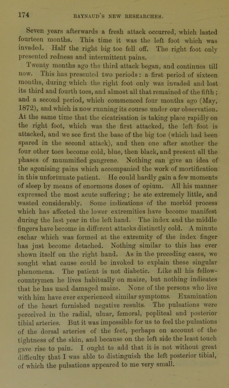 Seven years afterwards a fresh attack occurred, wbich lasted foui-teen months. This time it was the left foot wliicb was invaded. Half tbe rigbt big toe fell off. Tbe rigbt foot only preseiited redness and intermittent pains. Iwenty moutbs ago tlie tbird attack began, and continues till now. Tbis bas preseiited two periods : a first period of sixteen moutbs, during wbicb tbe rigbt foot only was invaded and lost its tbird and fourtb toes, and almost ail tbat remained of tbe fiftb ; and a second period, wbicb commenced four montbs ago (May, 1872), and wbicb is now running its course uiider our observation. At tbe same time tbat tbe cicatrisation is taking place rapidly on tbe rigbt foot, wbicb was tbe first attacked, tbe left foot is attacked, and we see first tbe base of tbe big toe (wbicb bad been spared in tbe second attack), and tben one after anotber tbe four otber toes become cold, blue, tben black, and présent ail tbe phases of mummified gangrené. Notbing can give au idea of tbe agonising pains wbicb accompaiiied tbe work of mortification in tbis unfortuuate patient. Ho could bardly gain a few moments of sleep by means of enormous doses of opium. Ail bis manner expressed tbe most acute sufïering ; lie ate extremely little, and wasted considerably. Some indications of tbe morbid process wbicb bas affected tbe lower extremities bave become mauifest during tbe last year in tbe left band. Tbe index and tbe middle fingers bave become in different attacks distinctly cold. A minute escbar wbicb was formed at tbe extremity of tbe index finger bas just become detacbed. Notbing similar to tbis bas ever sbown itself on tbe rigbt band. As in tbe preceding cases, we sougbt wbat cause could be invoked to explain tbese siugular pbenomena. Tbe patient is not diabetic. Like ail bis fellow- countrymeu be lives babitually on maize, but notbing indicates tbat be bas usod damaged maize. Noue of tbe iiersons wbo live witb bim bave ever experienced similar symptoms. Examination of tbe beart furuisbed négative results. Tbe pulsations were perceived in tbe radial, ulnar, fémoral, popliteal and posterior tibial arteries. But it was impossible for us to feel tbe pulsations of tbe dorsal arteries of tbe feet, perbaps on accouut of tbe tigbtness of tbe skiu, and because on tbe left side tbe least toucb gave rise to pain. I ougbt to add tbat it is not witbout great difficulty tbat I was able to distinguisb tbe left posterior tibial, of wbicb tbe pulsations appeared to me very small.