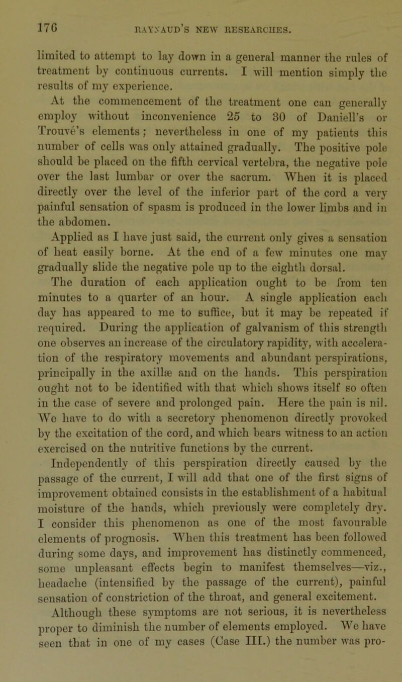 limited to attempt to lay dovrn in a general manner the raies of treatment by continuons currents. I will mention simply tlie résulta of my expérience. At the commencement of the treatment one can generally employ without inconvenience 25 to 30 of Daniell’s or Trouvé’s éléments ; nevertheless in one of my patients tins numher of cells was only attained gradually. The positive pôle should he pluced on the fifth cervical vertebra, the négative pôle over the last lumhar or over the sacrum. When it is placed directly over the level of the iuferior part of the cord a very painful sensation of spasm is produced in the lower limbs and in the abdomen. Applied as I bave just said, the current only gives a sensation of heat easily borne. At the end of a few minutes one may gi-adually slide the négative pôle up to the eighth dorsal. The duration of each application ought to be from teii minutes to a quarter of an hour. A single application each day bas appeared to me to suftice, but it may be repeated if required. During the application of galvanism of this streugth one observes an increase of the circulatoiy rapidity, with accéléra- tion of the respiratory movements and abundant perspirations, priucipally in the axillæ and on the hands. This perspiration ought not to be identified with that which shows itself so ofteii in the case of severe and prolonged pain. Here the pain is nil. Wc bave to do with a secretory phenomenon directly provoked by the excitation of the cord, and which bears witness to an action exercised on the nutritive functions by the current. Independently of this perspiration directly caused by the passage of the current, I will add that one of the first signs of improvement obtained cousists in the establishment of a habituai moisture of the hands, which previously were completely dry. I consider this phenomenon as one of the most favourable éléments of prognosis. ‘When this treatment bas been followed during some days, and improvement bas distinctly commenced, some uupleasant effects begin to manifest themselves—viz., headache (intensified by the passage of the current), painful sensation of constriction of the throat, and general excitement. Although these symptoms are not serions, it is nevertheless proper to diminish the numher of éléments employcd. We bave seen that in one of my cases (Case IIL) the number was pro-