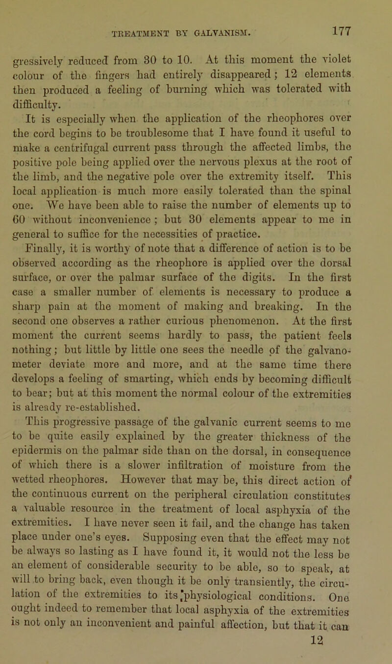 gressÎTely reduced from 80 to 10. At this moment the violet colour of tlie Angers liad entirely disappeared ; 12 éléments then produced a feeling of burning wbich was tolerated witb difficulty. It is especially when tbe application of the rbeophores over the cord begius to be troublesome tbat I bave found it useful to make a centrifugal cuvrent pass tbrougb the affected limba, tbe positive pôle being applied over tbe uervous plexus at tbe root of tbe limb, and tbe négative pôle over tbe extremity itself. Tbis local application is mucb more easily tolerated tban tbe spinal one. We bave been able to raise tbe number of éléments up to GO witbout inconveuience ; but 30 éléments appear to me in général to suffice for tbe necessities of practice. Finally, it is woidhy of note tbat a différence of action is to be observed according as tbe rbeopbore is applied over tbe dorsal surface, or over tbe palmar surface of tbe digits. In tbe first case a smaller number of éléments is necessary to produce a sbarp pain at tbe moment of making and breaking. In tbe second one observes a ratber curions pbenomenon. At tbe fii'st moment tbe current seems bardly to pass, tbe patient feels notbing ; but little by little one sees tbe needle pf tbe galvano- meter deviate more and more, and at tbe saine time tbere develops a feeling of smarting, Avbicb ends by becoming difficult to bear ; but at tbis moment tbe normal colour of tbe extremities is already re-establisbed. ïbis progressive passage of tbe galvanic cuiTent seems to me to be quite easily explained by tbe greater tbickness of tbe epidermis on tbe palmar side tban on tbe dorsal, in conséquence of wbicb tbere is a slower infiltration of moisture from tbe wetted rbeophores. However tbat may be, tbis direct action of tbe continuons current ou tbe peripberal circulation constitutes a valuable resource in tbe treatment of local asphyxia of tbe extremities. I bave uever seen it fail, and tbe change bas taken place under oue’s eyes. Supposing even tbat tbe eflfect may not be always so lasting as I bave found it, it would not tbe less be an element of considérable security to be able, so to speak, at will to bring back, even tbougb it be only transiently, tbe circu- lation of tbe extremities to its’pbysiological conditions. One ougbt indeed to remember tbat local asphyxia of tbe extremities is not only au inconvénient and paiuful affection, but tbat it can 12