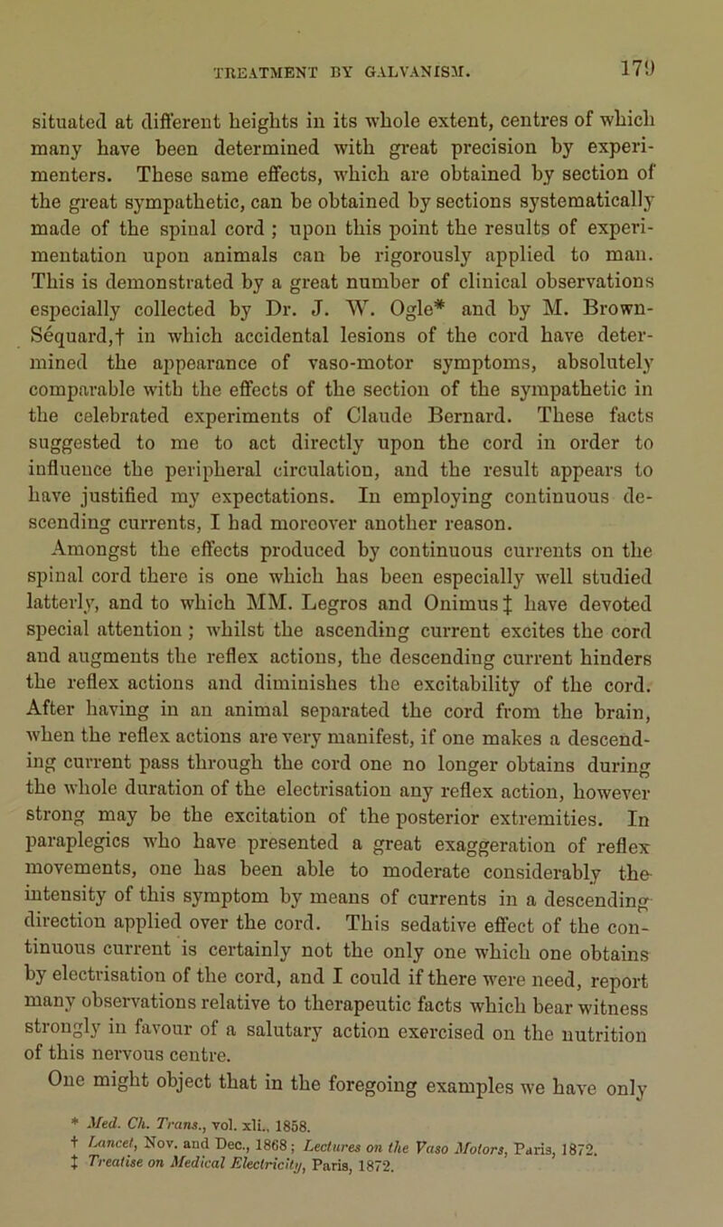 17!) situated at diftereut lieights in its whole extent, centres of wbich many hâve been determined witb great précision by experi- menters. Tbese same effects, wbicb are obtained by section of the great sympatbetic, can be obtained by sections systematically made of the spinal cord ; npon tbis point tbe results of expei'i- mentation npon animais can be rigorously applied to man. Tbis is demonstrated by a great number of clinical observations especially collected by Dr. J. W. Ogle* and by M. Brown- Séquardjt in which accidentai lésions of tbe cord bave deter- mined tbe appearance of vaso-motor symptoms, absolntely comparable witb tbe effects of the section of tbe sympatbetic in tbe celebrated experiments of Claude Bernard. Tbese facts suggested to me to act directly npon tbe cord in order to influence tbe peripberal circulation, and tbe resuit appears to bave justified my expectations. In employing continuons de- scending currents, I bad morcover another reason. Amongst tbe effects produced by continuons currents on tbe spinal cord tbere is one wbicb bas been especially well studied latterly, and to wbich MM. Legros and OnimusJ bave devoted spécial attention ; wbilst tbe ascending current excites tbe cord and augmente tbe reflex actions, tbe descending current hinders tbe reflex actions and diminishes tbe excitability of tbe cord. After baving in an animal separated tbe cord from tbe brain, wben tbe reflex actions are very manifest, if one makes a descend- ing current pass tbrougb tbe cord one no longer obtains during tbe wbole duration of tbe électrisation any reflex action, bowever strong may be tbe excitation of tbe posterior extremities. In paraplégies wbo bave presented a great exaggeration of reflex movements, one bas been able to moderato considerably tbe- intensity of tbis symptom by meaus of currents in a descending- direction applied over tbe cord. Tbis sédative effect of tbe con- tinuons current is certainly not tbe only one wbicb one obtains by électrisation of tbe cord, and I could if tbere were need, report many observations relative to tberapeutic facts wbicb bear witness strongly in favour of a salutary action exercised on tbe nutrition of tbis nervous centre. One migbt object tbat in tbe foregoing examples we bave only * Med. Ch. Trans., vol. xlL, 1858. + iMncel, Nov. and Dec., 1868 ; Lectures on the Vaso Motors, Paris, 1872. t Treatise on Medical Eleclricity, Paris, 1872.