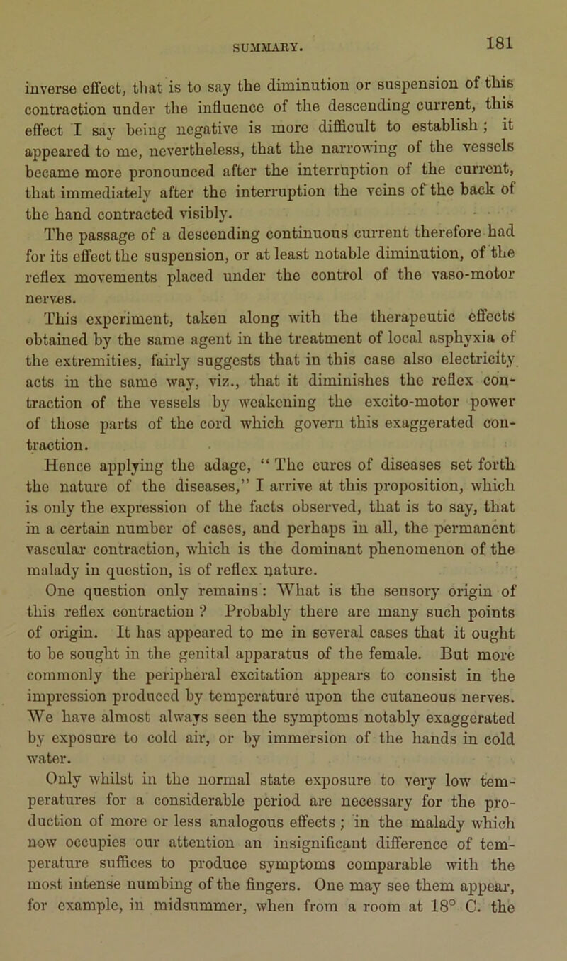 inverse efifect, tliat is to say the diminution or suspension of tliis contraction under the influence of the descending current, this effect I say beiug négative is more dififlcult to establish ; it appeared to me, nevertheless, that the narrowing of the vessels became more pronounced after the interruption of the current, that immediately after the interruption the veins of the back of the hand contracted visibly. • • The passage of a descending continuons current therefore had for its effect the suspension, or at least notable diminution, of the reflex movements placed under the control of the vaso-motor nerves. This experimeut, taken along with the therapeutic efifects ohtained by the same agent in the treatment of local asphyxia of the extremities, fairly suggests that in this case also electricity acts in the same way, viz., that it diminishes the reflex con- traction of the vessels hy weakening the excito-motor power of those parts of the cord which govern this exaggerated con- traction. Hence applyiug the adage, “ The cures of diseases set forth the nature of the diseases,” I arrive at this proposition, which is only the expression of the facts observed, that is to say, that in a certain number of cases, and perhaps in ail, the permanent vascular contraction, -which is the dominant phenomenon of the malady in question, is of reflex nature. One question only remains : What is the sensory origin of this reflex contraction ? Probably there are many such points of origin. It bas appeared to me in several cases that it ought to be sought in the génital apparatus of the female. But more commonly the peripheral excitation appears to consist in the impression produced hy température upon the cutaneous nerves. We bave almost always seen the symptoms notably exaggerated by exposure to cold air, or by immersion of the hands in cold water. Only whilst in the normal state exposure to very low tem- pératures for a considérable period are necessary for the pro- duction of more or less analogous eflfects ; in the malady which now occupies our attention an insignificant différence of tem- pérature suffices to produce symptoms comparable -with the most intense numbing of the Angers. One may ses them appear, for example, in midsummer, when from a room at 18° C. the