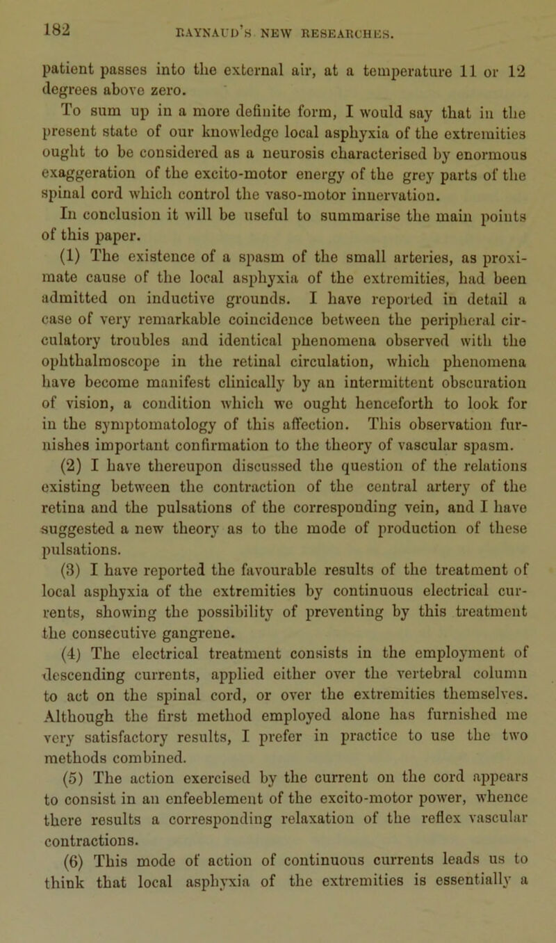 patient passes into tlie extcrnal air, at a température 11 or 12 tlegrees above zéro. To sum up in a more defiuite form, I would say that in tlie présent statc of our knowledge local asphyxia of the extremities ought to be considered as a neui'osis cbaracterised by enormous exaggeration of the excito-motor energy of tbe grey parts of tlie spinal cord wbicli control the vaso-motor innervation. In conclusion it will be useful to summarise tbe main points of this paper. (1) The existence of a spasm of the small arteries, as proxi- inate cause of the local asphyxia of the extremities, had been admitted on inductive grounds. I bave reported in detail a case of very remarkable coincidence between the peripheral cir- culatory troubles and identical phenomena observed with the ophthalraoscope in the retinal circulation, which phenomena bave become manifest clinically by an intermittent obscuration of vision, a condition which wc ought henceforth to look for in the symptomatology of this affection. This observation fur- nishes important confirmation to the theory of vascular spasm. (2) I bave thereupon discussed the question of the relations existing between the contraction of the central artery of the retina and the pulsations of the corresponding vein, and I hâve suggested a new theory as to the mode of production of these pulsations. (3) I bave reported the favourable results of the treatment of local asphyxia of the extremities by continuons electrical cur- rents, showing the possibility of preventing by this treatment the consecutive gangrené. (4) The electrical treatment consists in the employment of descending currents, applied either over the vertébral column to act on the spinal cord, or over the extremities themselves. Although the first method employed alone bas furnished me vei’y satisfactory results, I prefer in practice to use the two methods combined. (5) The action exercised by the current ou the cord appears to consist in an enfeeblement of the excito-motor power, whence there results a corresponding relaxation of the reflex vascular contractions. (6) This mode of action of continuons currents leads us to think that local asphyxia of the extremities is essentially a
