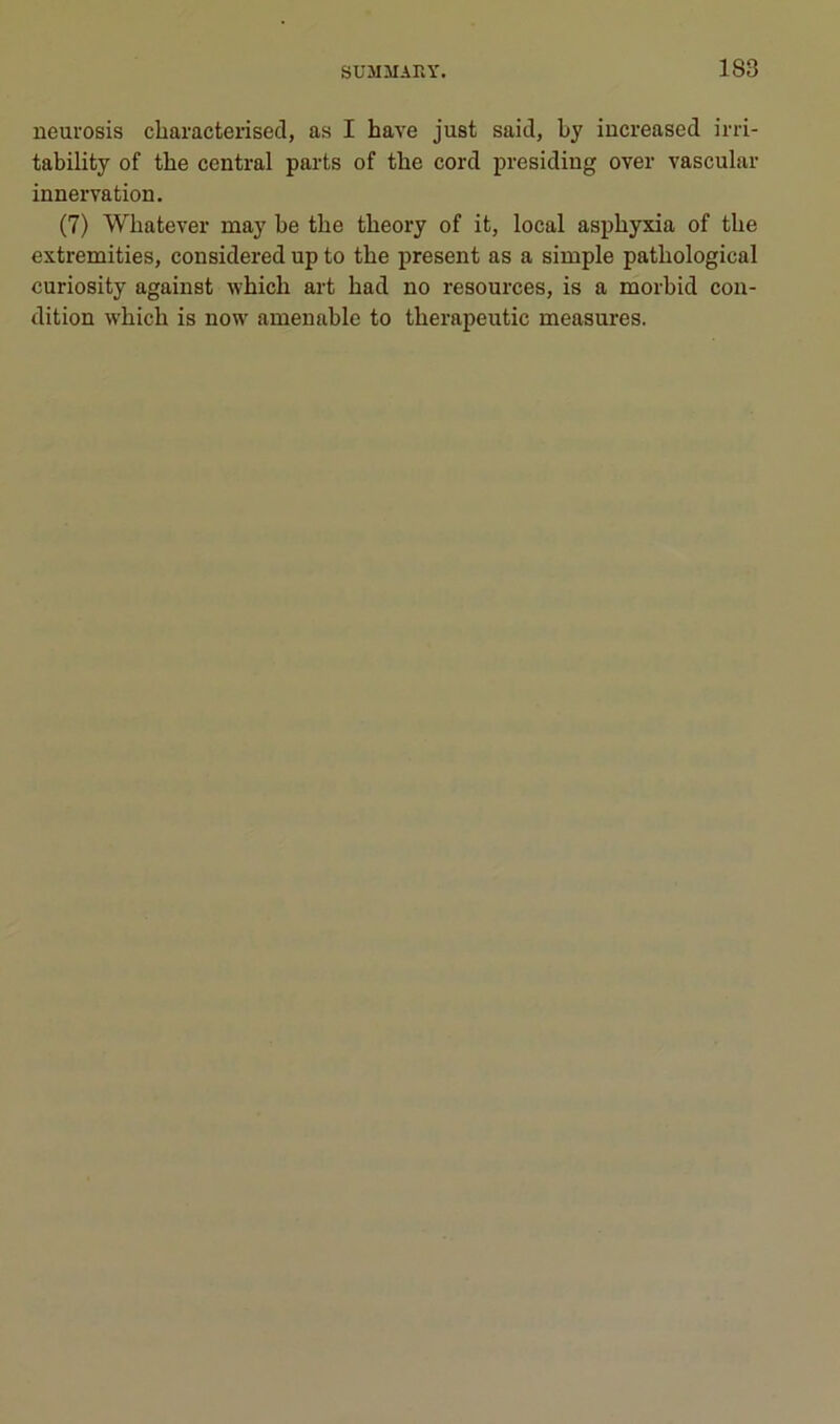 neurosis cliaracterised, as I hâve just said, hy increased irri- tability of the central parts of the cord presiding over vascular innervation. (7) Whatever may be tbe tbeory of it, local asphyxia of the extremities, considered up to the présent as a simple pathological curiosity against which art had no resources, is a morhid con- dition which is now amenable to therapeutic measures.