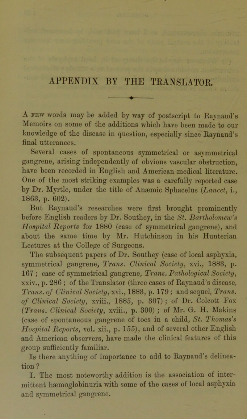 APPENDIX BY THE THANSLATüP. ♦ A FEW woi'cls may be added by way of postscript to Raynaud’s Memoirs on some of tbe additions wbicb bave been made to our knowledge of tbe disease in question, especially since Raynaud’s final utterances. Several cases of spontaneous symmetrical or asymmetrical gangrené, arising independently of obvions vascular obstruction, bave been recorded in Euglisb and American medical literature. One of tbe most striking examples was a carefully reported case by Dr. Myrtle, under tbe title of Anæmic Spbacelus {Lancet, i., 1863, p. 602). But Rayuaud’s researcbes were first brougbt prominently before Englisb readers by Dr. Soutbey, in tbe St. Bartholumetv’s Hospital Reports for 1880 (case of symmetrical gangrené), and about tbe same time by Mr. Hutcbinson in bis Hunterian Lectures at tbe College of Surgeons. Tbe subséquent papers of Dr. Soutbey (case of local asphyxia, symmetrical gangrené, Trans. Clinical Society, xvi., 1883, p. 167 ; case of symmetrical gangrené, Trans. Pathological Society, xxiv., p. 286 ; of tbe Translater (tbree cases of Raynaud’s disease, Trans. of Clinical Society, xvi., 1883, p. 179 ; andsequel, Trans. of Clinical Society, xviii., 1885, p. 307) ; of Dr. Colcott Fox {Trans. Clinical Society, xviii., p. 300) ; of Mr. G. H. Makins (case of spontaneous gangrené of toes in a cbild, St. Thomas’s Hospital Reports, vol. xii., p. 155), and of several otber Englisb and American observera, bave made tbe clinical features of tbis group sufficiently familiar. Is tbere anytbing of importance to add to Raynaud’s délinéa- tion ? I. Tbe most notewortby addition is tbe association of inter- mittent bæmoglobinuria witb some of tbe cases of local asphyxia and symmetrical gangrené.