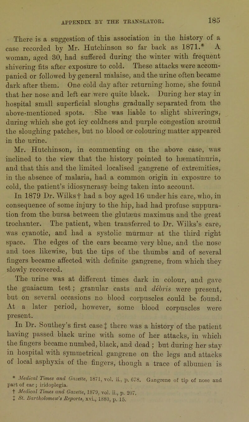 There is a suggestion of this association in the history of a case recorded by Mr. Hutcbinson so far back as 1871.* A woman, aged 30, had suffered during the winter witb frequent shivering fits after exposure to cold. These attacks were accom- panied or followed by general malaise, and the urine often became dark after them. One cold day after returning home, she found that her nose and left ear were quite black. During her stay in hospital small superficial sloughs gradually separated from the above-mentioned spots. She was liable to slight shiverings, during which she got icy coldness and pui-ple congestion around the sloughing patches, but no blood or colouring matter appeared in tbe urine. Mr. Hutcbinson, in commenting on the above case, was inclined to tbe view that the history pointed to hæmatinuria, and that this and the limited localised gangrené of extremities, in the absence of malaria, had a common origin in exposure to cold, the patient’s idiosjmcrasy being takeu into account. In 1879 Dr. Wilkst had a boy aged 16 under bis care, who, in conséquence of some injury to the hip, had had profuse suppura- tion from the bursa between the glutæus maximus and the great trochanter. The patient, wheu transferred to Dr. Wilks’s care, was cyanotic, and had a systolic murmur at the third right spaco. The edges of the ears became very blue, and the nose and toes likewise, but the tips of the thumbs and of several fingers became affected with definite gangrené, from which they slowly recovered. The urine was at different times dark in colour, and gave the guaiacum test ; granular casts and débris were présent, but on several occasions no blood corpuscles could be found. At a later period, however, some blood corpuscles were présent. In Dr. Southey’s first case J there was a history of the patient having passed black urine with some of her attacks, in which the fingers became numbed, black, and dead ; but during her stay in hospital with symmetrical gangrené on the legs and attacks of local asphyxia of the fingers, though a trace of albumen is * .^fedical Times and Gazette, 1871, vol. ii., p. 078. Gangrené of tip of nose and part of ear ; iridoplegia. t Medical Times and Gazette, 1879, vol. ii., p. 297. I St. Barlkolomew's Reports, xvi., 1880, p. 15.