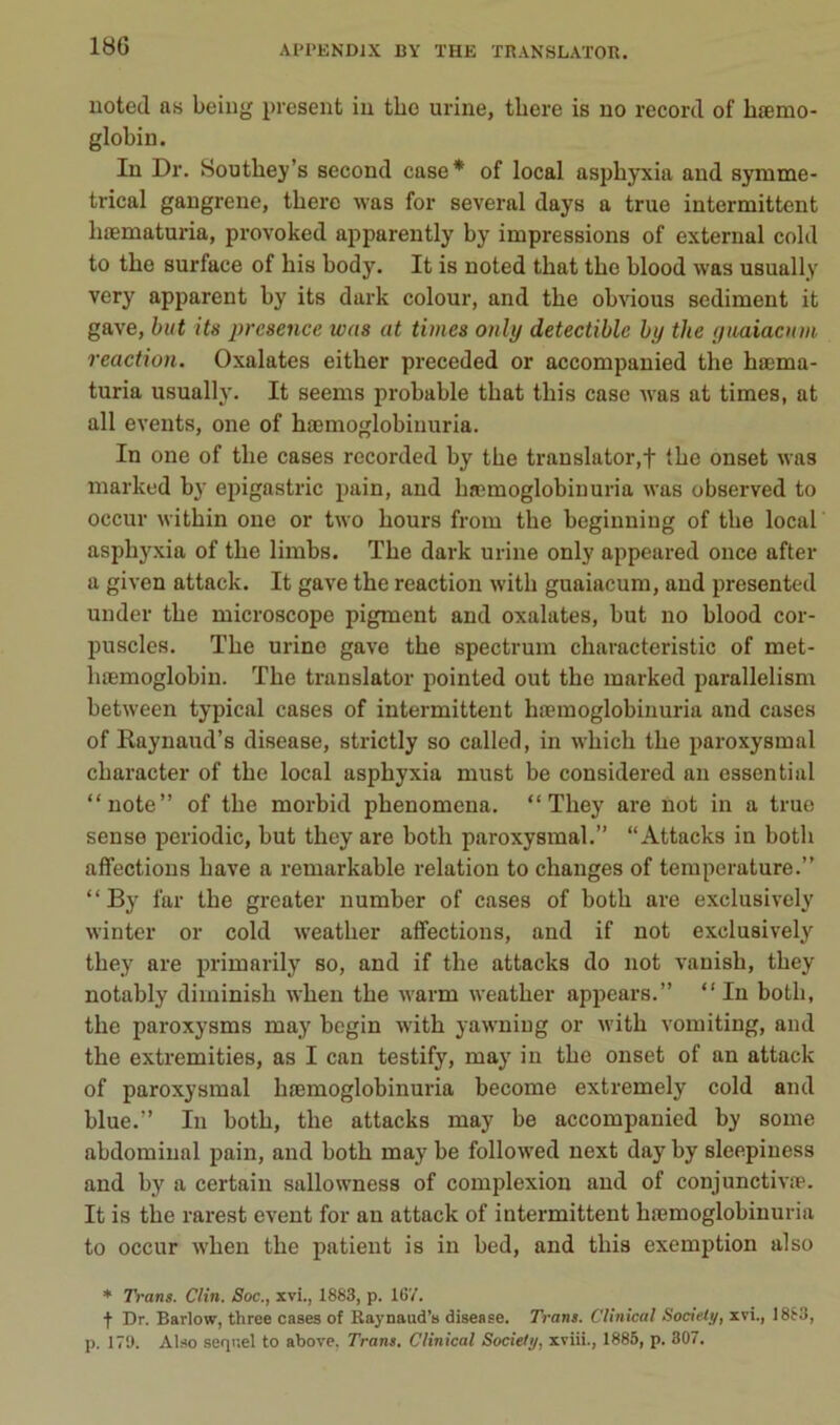 uotecl as being présent in tbo urine, tbere is no record of hæmo- globin. In Dr. Soutbey’s second case* of local asphyxia and symme- trical gangrené, tbere was for several days a true intermittent bœmaturia, provoked apparently by impressions of external cold to tbo surface of bis body. It is noted tbat tbe blood was usually very apparent by its dark colour, and tbe obvions sédiment it gave, but its prcsence was at times only detectible by the ynaiaauu, reaction. Oxalates eitber pi'eceded or accompanied tbe bœma- turia usually. It seems probable tbat tbis case was at times, at ail events, one of bæmoglobiuuria. In one of tbe cases recorded by tbe translater,f tbe onset was marked by epigastric pain, and bæmoglobinuria was observed to occur witbin one or two bours from tbe beginning of tbe local asphyxia of tbe limbs. Tbe dark urine only appeared once after a given attack. It gave the reaction witb guaiacum, and presented under tbe microscope pigment and oxalates, but no blood cor- puscles. Tbe urine gave the spectrum cbaracteristic of met- bæmoglobiu. The translater pointed out the marked parallelism between typical cases of intermittent bæmoglobinuria and cases of Raynaud’s disease, strictly so called, in wbicb tbe paroxysmal cbaracter of tbe local asphyxia must be considered an essential “note” of tbe morbid pbenomena. “ Tbey are not in a true sense periodic, but tbey are both paroxysmal.” “Attacks in botb affections bave a remarkable relation to changes of température.” “ By far tbe greater number of cases of botb are exclusively winter or cold weatber affections, and if not exclusively tbey are primarily so, and if the attacks do not vanisb, tbey notably diminisb wben tbe warm weatber appears.” “ In botb, the paroxysms may bcgin witb yawniug or witb vomiting, and the extremities, as I can testify, may in tbe onset of an attack of paroxysmal bæmoglobinuria become extremely cold and blue.” In botb, tbe attacks may be accompanied by some abdominal pain, and both may be followed next day by sleepiness and by a certain sallowness of complexion and of conjunctivæ. It is tbe rarest event for an attack of intermittent bæmoglobinuria to occur wben the patient is in bed, and tbis exemption also * Trans. Clin. Soc., xvi., 1883, p. 16V. t Dr. Barlow, three cases of Raynaud’s disease. Tram. C'linical Sodeli/, xvi., 1883, p. 179. Al.so sequel to above, Trans. Clinical Society, xviii., 1885, p. 807.