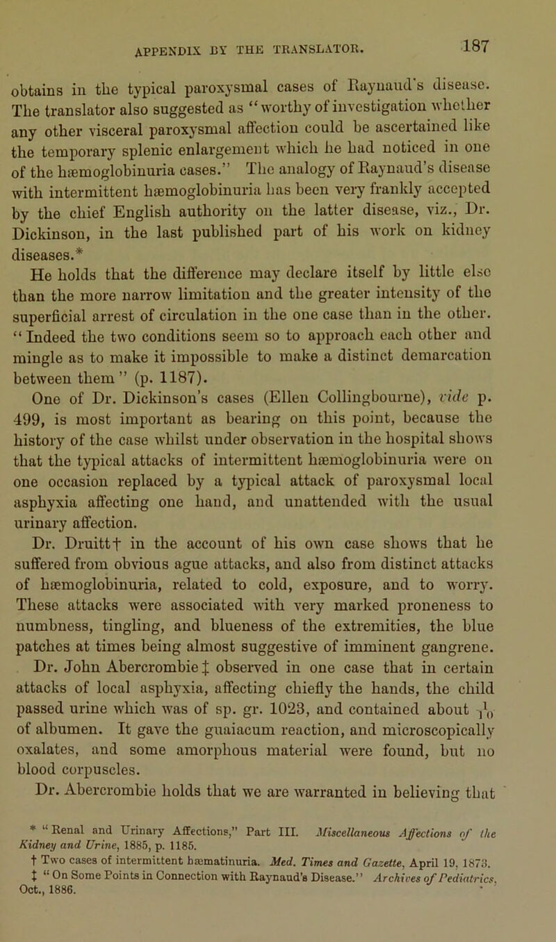 obtains in the typical paroxysmal cases of rvayuaucVs disease. The translater also suggested as “ worthy of investigation whelher any other viscéral paroxysmal affection could be ascertained like the temporary splenic enlargemeut which lie had noticed in one of the hæmoglobinuria cases,” The analogy of Kaynaud’s disease with intermittent hæmoglobinuria bas becn very franldy accepted by the chief English authority on the latter disease, viz., Dr. Dickinson, in the last published part of bis work on kidney diseases,* He holds that the différence may déclaré itself by little elsc than the more uarrow limitation and the greater intensity of the superficial arrest of circulation in the one case than in the other. “ Indeed the two conditions seem so to approach each other and mingle as to make it impossible to make a distinct démarcation between them ” (p. 1187). One of Dr. Dickinson’s cases (Ellen Collingbourne), vide p. 499, is most important as bearing on this point, because the history of the case whilst under observation in the hospital shows that the typical attacks of intermittent hæmoglobinuria were on one occasion replaced by a typical attack of paroxysmal local asphyxia affecting one hand, and unattended with the usual urinary affection. Dr. Druittt in the account of bis own case shows that he suffered from obvious ague attacks, and also from distinct attacks of hæmoglobinuria, related to cold, exposure, and to worry. These attacks were associated with Aæry marked proneness to numbness, tingling, and blueness of the extremities, the blue patches at times being almost suggestive of imminent gangrené. Dr. John Abercrombie | observed in one case that in certain attacks of local asphyxia, affecting chiefly the hands, the child passed urine which was of sp, gr. 1023, and contained about ,\y of albumen. It gave the guaiacum reaction, and microscopically oxalates, and some amorphous material were found, but no blood corpuscles. Dr. Abercrombie holds that we are warranted in believing that * “Rénal and Urinary Affections,” Part III. Miscellaneous Affections of the Kidney and Urine, 1885, p. 1185. t Two cases of intermittent bœmatinuria. Med. Times and Gazette, April 19, 1873. t *■ On Some Points in Connection with Raynaud’s Disease.” Archives of Pediatrics Oot., 1886.