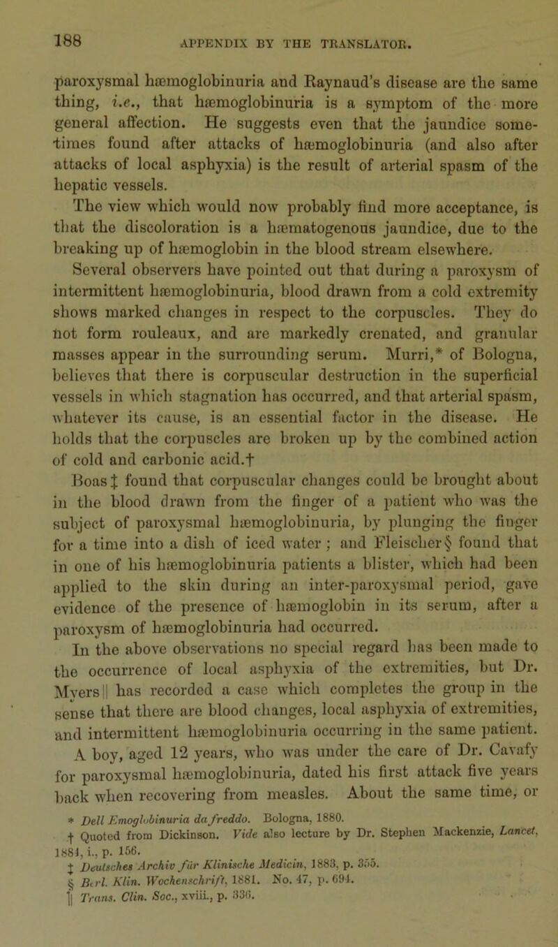 paroxysmal bœraoglobiunria and Raynaud’s disease are tbo same tbing, i.e., tbat bæmoglobinuria is a symptom of tbe more general affection. He suggests even tbat tbe jauudice some- •times fonnd after attacks of bæmoglobinnria (and also after attacks of local asphyxia) is tbe resuit of arterial spasm of tbe bepatic vessels. Tbe view wbicb would now probably liud more acceptance, is tbat tbe discoloratiou is a bæmatogenons jaundice, due to tbe breaking up of bæmoglobin in tbe blood stream elsewbere. Several observera bave pointed ont tbat during a paroxysm of iutei-mittent bæmoglobinuria, blood drawn from a cold extremity sbows marked cbanges in respect to tbe corpusdes. Tbey do Ilot form rouleaux, and are markedly crenated, and granular masses appear in tbe surrounding sérum. Murri,* of Bologna, believes tbat tbere is corpuscular destruction in tbe superficial vessels in wbicb stagnation bas occurred, and tbat arterial spasm, wbatever its cause, is an essentiel factor in tbe disease. He bolds tbat tbe corpusdes are brokeii up by tbe combined action of cold and carbonic acid.f Boas J fouud tbat corpuscular cbanges conld bc brougbt about in tbe blood drawn from tbe finger of a patient wbo was tbe subject of paroxysmal bæmoglobinnria, by pluuging tbe finger for a time into a disb of iced watcr ; and Fleiscber§ found tbat in one of bis bæmoglobinuria patients a blister, wbicb bad been applied to tbe skiu during an inter-paroxysmal period, gave évidence of tbe presence of bæmoglobin in its sérum, after a paroxysm of bæmoglobinuria bad occurred. In tbe above observations no sjiecial regard lias been made to tbe occurrence of local asphyxia of tbe extremities, but Dr. Mversll bas recorded a case wbicb complétés tbe group in tbe sense tbat tbere are blood changes, local asphyxia of extremities, and intermittent bæmoglobinuria occurring in tbe same patient. A boy, aged 12 years, wbo was under tbe care of Dr. Cavafy for paroxysmal bæmoglobinuria, dated bis first attack five years back wben recovering from measles. About tbe same time, or * Dell Emoglubinuria dafreddo. Bologna, 1880. t Quoted from Dickinson. Vide also lecture by Dr. Stephen Mackenzie, Lancet, 1S8I, i., p. 166. J Deultches Archiv filr Klinische Medicin, 1883, p. 3Ü5. § Btrl. Klin. Wochenschri/'t, 1881. No. 47, p. 694. fl Trans. Clin. Soc., xviiL, p. 33(i.