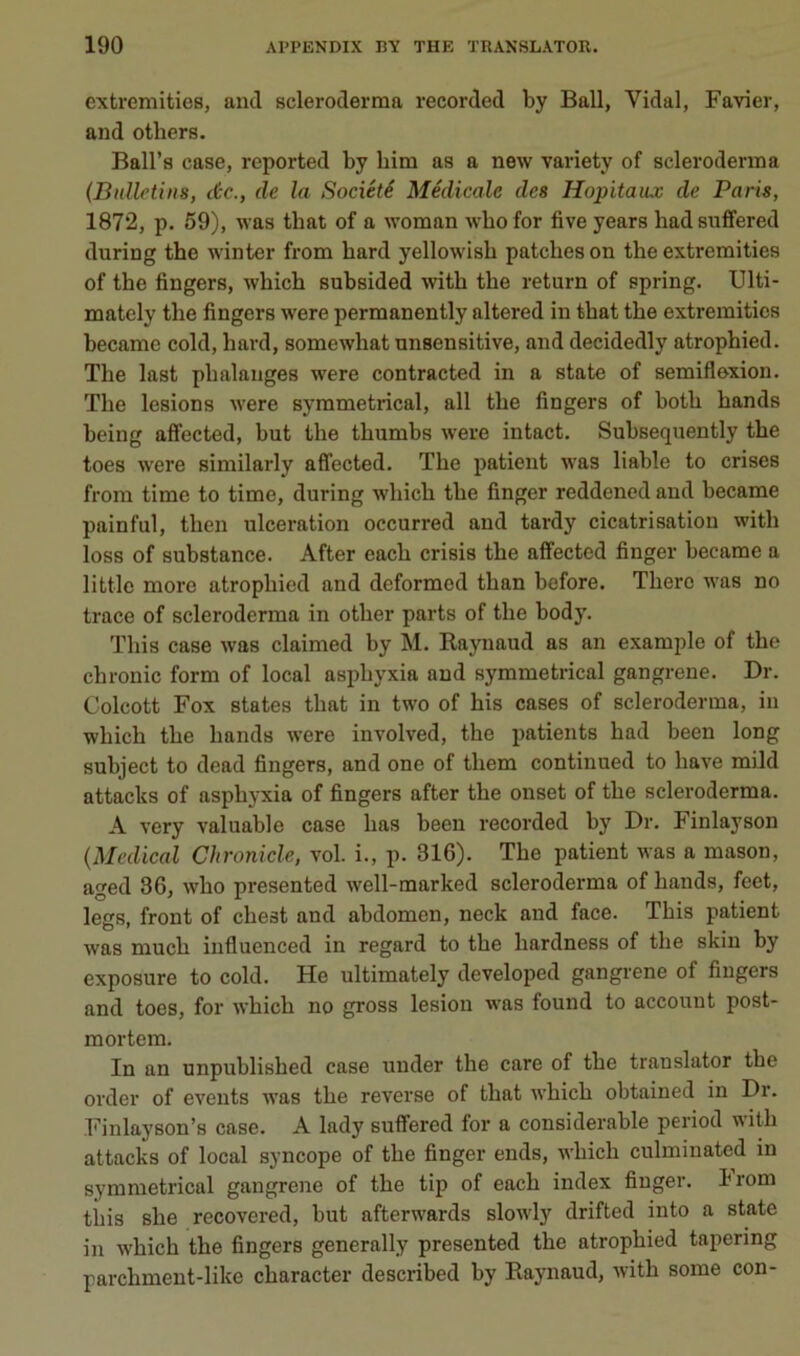 extremities, and scleroderma recorded by Bail, Vidal, Favier, and others. Ball’s case, reported by bim as a new variety of scleroderma (Bulletins, tic., de la Société Médicale des Hôpitaux de Paris, 1872, p. 59), was that of a woman wbo for five years had suffered during the winter from bard yellowisb patches on the extremities of the fingers, which subsided with the return of spring. Ulti- mately the fingers were permanently altered in that the extremities became cold, hard, somewhat unsensitive, and decidedly atrophied. The last phalanges were contracted in a state of semiflexion. The lésions were symmetrical, ail the fingers of both hands being afifected, but the thumbs were intact. Subsequently the toes were similarly aflfected. The patient was liable to crises from time to time, during which the finger reddened and became painful, then ulcération occurred and tardy cicatrisation with loss of substance. After each crisis the affected finger became a little more atrophied and deformed than before. There was no trace of scleroderma in other parts of the body. This case was claimed by M. Eaynaud as an example of the chronic form of local asphyxia and symmetrical gangrené. Dr. Colcott Fox States that in two of his cases of scleroderma, in which the hands were involved, the patients had been long subject to dead fingers, and one of them continued to bave mild attacks of asphyxia of fingers after the onset of the scleroderma. A very valuable case lias been recorded by Dr. Finlayson (Medical Chroniclc, vol. i., p. 316). The patient was a mason, aged 36, who presented well-marked scleroderma of hands, feet, legs, front of chest and abdomen, neck and face. This patient was much influenced in regard to the hardness of the skin by exposure to cold. He ultimately developed gangrené of fingers and toes, for which no gross lésion was found to accouut post- mortem. In an unpublished case under the care of the translater the oi’der of events was the reverse of that which obtained in Dr. Finlayson’s case. A lady suffered for a considérable period with attacks of local syncope of the finger ends, which culminated in symmetrical gangrené of the tip of each index finger. h rom this she recovered, but afterwards slowly drifted into a state in which the fingers generally presented the atrophied tapering parchment-like character described by Raynaud, with some con-