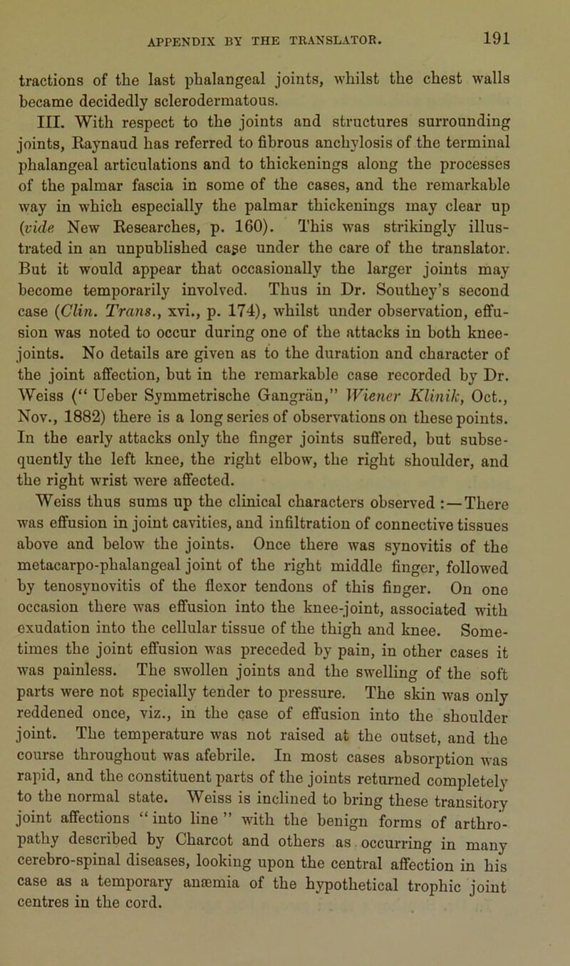 tractions of the last phalangeal joints, whilst the chest walls became decidedly sclerodermatous. IIL With respect to the joints and structures surrounding joints, Raynaud bas referred to fibrous anchylosis of the terminal phalangeal articulations and to thickenings along the processes of the palmar fascia in some of the cases, and the remarkable way in which especially the palmar thickenings may clear up {vide New Researches, p. 160). This was strikingly illus- trated in an unpublished cage under the care of the translater. But it would appear that occasioually the larger joints may become temporarily involved. Thus in Dr. Southey’s second case {Clin. Trans., xvi., p. 174), whilst under observation, effu- sion was noted to occur during one of the attacks in both knee- joints. No details are given as to the duration and character of the joint affection, but in the remarkable case recorded by Dr. Weiss (“ Ueber Symmetrische Gangran,” Wietier Klinik, Oct., Nov., 1882) there is a long sériés of observations on these points. In the early attacks only the finger joints suffered, but subse- quently the left knee, the right elbow, the right shoulder, and the right wrist were affected. Weiss thus sums up the clinical characters observed : — There was effusion in joint cavities, and infiltration of connective tissues above and below the joints. Once there was synovitis of the metacarpo-phalangeal joint of the right middle finger, followed by tenosynovitis of the flexor tendons of this finger. On one occasion there was effusion into the knee-joint, associated with exudation into the cellular tissue of the thigh and knee. Some- times the joint effusion was preceded by pain, in other cases it was painless. The swollen joints and the swelling of the soft parts were not specially tender to pressure. The skin was only reddened once, viz., in the case of effusion into the shoulder joint. The température was not raised at the outset, and the course throughout was afebrile. In most cases absorption was rapid, and the constituent parts of the joints returned completely to the normal state. Weiss is inclined to bring these transitory joint affections “ into line ” with the benign forms of arthro- pathy described by Charcot and others as occurring in many cérébro-spinal diseases, looking upon the central affection in his case as a temporary anæmia of the hypothetical trophic joint centres in the cord.