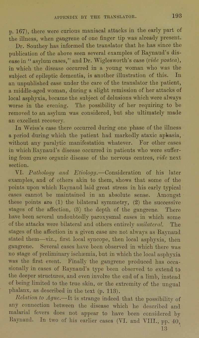 p. 167), tliere were curious maniacal attacks in the early part of the illness, wheu gangrené of one finger tip was already présent. Dr. Southey lias informed the translater that he has since the publication of the above seen several examples of Raynaud’s dis- ease in “ asylum cases,” and Dr. Wiglesworth’s case {vide postca), in which the disease occurred in a young woman who was the subject of epileptic dementia, is another illustration of this. In an unpublished case under the care of the translater the patient, a middle-aged woman, during a slight remission of her attacks of local asphyxia, became the subject of delusions which were always worse in the evening. The possibility of her requiring to be removed to an asylum was considered, but she ultimately made au excellent recovery. In Weiss’s case there occurred during one phase of the illness a period during which the patient had markedly ataxie aphasia, without auy paralytic manifestation whatever. For other cases in which Raynaud’s disease occurred in patients who were sufler- ing from grave organic disease of the uervous centres, vide next section. VI. Patholofiy and Etiology.—Considération of bis later examples, and of others akin to them, shows that some of the points upon which Raynaud laid great stress in bis early tj'pical cases cannot be maintaiued in an absolute sense. Amongst these points are (1) the bilateral symmetry, (2) the successive stages of the affection, (3) the depth of the gangi’ene. There bave been several undoubtedly paroxysmal cases in which some of the attacks were bilateral and others entirely unilatéral. The stages of the affection in a given case are not always as Raynaud stated them—viz., first local syncope, then local asphyxia, then gangrené. Several cases bave been observed in which there was no stage of prelimiuary ischæmia, but in which the local asphyxia was the first event. Finally the gangrené produced has occa- sionally in cases of Raynaud’s type been observed to extend to the deeper structures, and even involve the end of a limb, instead of being limited to the true skin, or the extremity of the ungual phalanx, as described in the text (p. 113). Relation to Aguc.—It is strange indeed that the possibility of any connection between the disease which he described and malarial levers does not appear to bave been considered by Raynaud. In two of bis earlier cases (VI. and VIII., pp. 40, 13