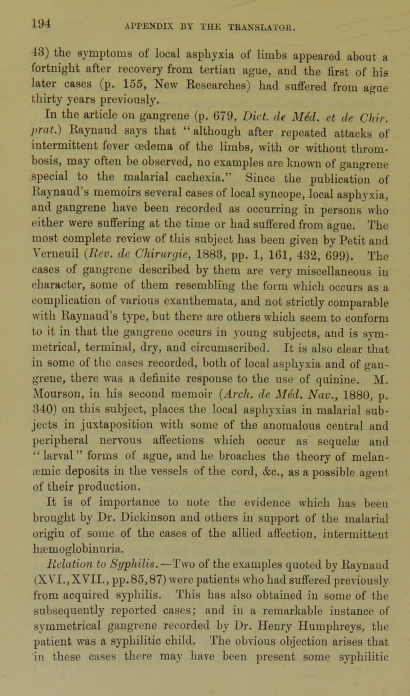 43) the symptoms of local asphyxia of limbs appeared about a fortnigbt after recovery from tertian ague, and the first of bis later cases (p. 155, New Rcsearcbes) bad suffered from ague tbirty years previously. lu the article ou gangreue (p. 679, Dict. de Méd. et de Chir. jirat.) Raynaud says tbat “ altbougb after repeated attacks of interniitteiit lever œderaa ot the limbs, with or witbout tbrom- bosis, may often be observed, no examples are known of gaugrene spécial to the malarial cacbexia.” Siuce the publication of Raynaud’s memoirs several cases of local syncope, local asphyxia, and gangrené bave been recorded as occurring in persons wbo eitber were suflferiug at the time or bad suffered from ague. ïbe most complété review of tbis subject bas been given by Petit and Verneuil {Uev. de Chirimfie, 1883, pp. 1, 161, 432, 699). The cases of gangrené described by tbem are very miscellaneous in cbaracter, some of tbem resembli'ng tbe forra wbicb occurs as a complication of varions exantbemata, and not strictly comparable witb Raynaud’s type, but there are otbers wbicb seem to conform to it in tbat tbe gangrené occurs in young subjects, and is sj-ra- metrical, terminal, dry, and circumseribed. It is also clear tbat in some of tbe cases recorded, botb of local asphyxia and of gan- grené, tbere was a defiuite response to the use of quinine. M. Mourson, in bis second memoir (Arch. de Méd. Nav., 1880, p. 340) 011 tbis subject, places tbe local asphyxias in malarial sub- jects in juxtaposition witb some of tbe anomalous central and peripberal nervous atiections wbicb occur as sequelæ and “larval” forms of ague, and be broacbes tbe tbeory of melan- æmic deposits in tbe vessels of tbe cord, &c., as a possible agent of tbeir production. It is of importance to note tbe evidence wbicb bas been brougbt by Dr. Dickinson and otbers in support of tbe malarial origin of some of the cases of tbe allied affection, intermittent bæmoglobiuuria. lidation to Syphilis.—Two of tbe examples quoted by Raynaud (XVI.,XVII., pp.85,87) were patients wbo bad suffered previously from acquired syphilis. Tbis bas also obtaiiied in some of tbe subsequently reported cases; and in a remarkable instance of symmetrical gaugrene recorded by Dr. Henry Humpbreys, tbe patient was a sypbilitic child. Tbe obvions objection arises tbat in tbese cases tbere may bave been présent some sypbilitic