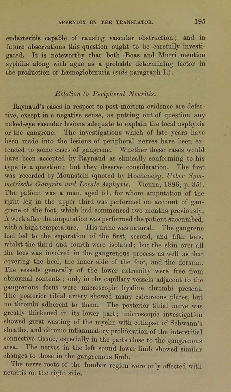 encîarterîtîfl capable of causing vascular obstruction ; and iii future observations tbis question ought to be carefully investi- gated. It is noteworthy tbat both Boas and Murri mention syphilis along with ague as a probable determining factor in the production of bæmoglobinuria {vide paragrapb I.). Relation to Peripheral Neuritis. Raynaud’s cases in respect to post-mortem evidence are defec- tive, except in a négative sense, as putting out of question auy naked-eye vascular lésions adéquate to explain the local asphyxia or tbe gangi'ene. The investigations which of late years bave been made into the lésions of peripheral nerves hâve been ex- tended to some cases of gangrené. Whether these cases would bave been accepted by Raynaud as clinically conforming to his type is a question ; but they deserve considération. Tbe first was recorded by Mounstein (quoted by Hochenegg, Ueber Syni- metrische Ganyrdn und Locale Asphyxie. Yienna, 1886, p. 35). The patient was a man, aged 51, for whom amputation of the right leg in the upper third was performed on account of gan- grené of the foot, which had commenced two months previously. A week after the amputation was performed the patient succumbed, with a high température. His urine was natural. The gangrené had led to the séparation of the first, second, and fifth toes, whilst the third and fourth were isolated; but the skin over ail the toes was involved in the gangrenons process as w'ell as that covering the heel, the inner side of the foot, and the dorsum. The vessels generally of the lower extremity were free from abnormal contents ; only in the capillary vessels adjacent to the gangrenons focus were microscopie hyaline thrombi présent. The posterior tibial artery showed many calcareous plates, but no thrombi adhèrent to them. The posterior tibial nerve was greatly thickened in its lower part ; microscopie investigation showed great wasting of the myelin with collapse of Schwann’s sheaths, and chronic inflammatory prolifération of the interstitial connective tissue, especially in the parts close to the gangrenons area. The nerves in the left sound lower limb showed siinilar changes to those in the gangrenons limb. The nerve roots of the lumbar région were only affected with neuritis on the right side.